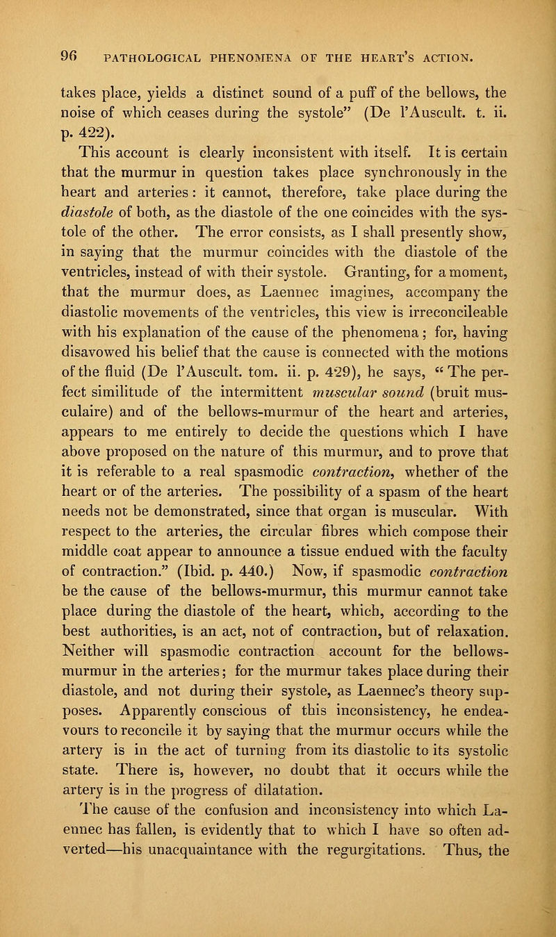 takes place, yields a distinct sound of a puff of the bellows, the noise of which ceases during the systole (De l'Auscult. t. ii. p. 422). This account is clearly inconsistent with itself. It is certain that the murmur in question takes place synchronously in the heart and arteries: it cannot, therefore, take place during the diastole of both, as the diastole of the one coincides with the sys- tole of the other. The error consists, as I shall presently show, in saying that the murmur coincides with the diastole of the ventricles, instead of with their systole. Granting, for a moment, that the murmur does, as Laennec imagines, accompany the diastolic movements of the ventricles, this view is irreconcileable with his explanation of the cause of the phenomena; for, having disavowed his belief that the cause is connected with the motions of the fluid (De l'Auscult. torn. ii. p. 429), he says, The per- fect similitude of the intermittent muscular sound (bruit mus- culaire) and of the bellows-murmur of the heart and arteries, appears to me entirely to decide the questions which I have above proposed on the nature of this murmur, and to prove that it is referable to a real spasmodic contraction, whether of the heart or of the arteries. The possibility of a spasm of the heart needs not be demonstrated, since that organ is muscular. With respect to the arteries, the circular fibres which compose their middle coat appear to announce a tissue endued with the faculty of contraction. (Ibid. p. 440.) Now, if spasmodic contraction be the cause of the bellows-murmur, this murmur cannot take place during the diastole of the heart, which, according to the best authorities, is an act, not of contraction, but of relaxation. Neither will spasmodic contraction account for the bellows- murmur in the arteries; for the murmur takes place during their diastole, and not during their systole, as Laennec's theory sup- poses. Apparently conscious of this inconsistency, he endea- vours to reconcile it by saying that the murmur occurs while the artery is in the act of turning from its diastolic to its systolic state. There is, however, no doubt that it occurs while the artery is in the progress of dilatation. The cause of the confusion and inconsistency into which La- ennec has fallen, is evidently that to which I have so often ad- verted—his unacquaintance with the regurgitations. Thus, the