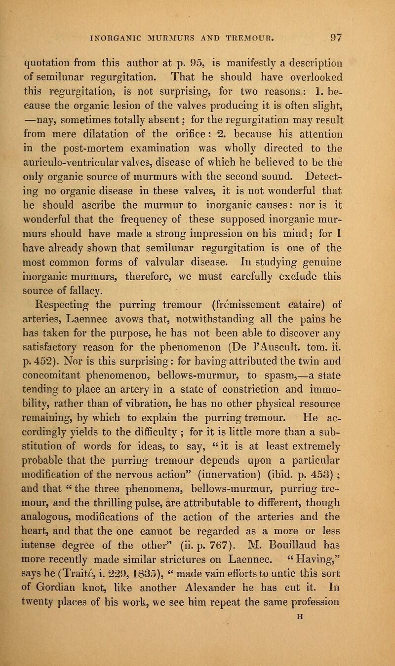 quotation from this author at p. 95, is manifestly a description of semilunar regurgitation. That he should have overlooked this regurgitation, is not surprising, for two reasons: 1. be- cause the organic lesion of the valves producing it is often slight, —nay, sometimes totally absent; for the regurgitation may result from mere dilatation of the orifice: 2. because his attention in the post-mortem examination was wholly directed to the auriculo-ventricular valves, disease of which he believed to be the only organic source of murmurs with the second sound. Detect- ing no organic disease in these valves, it is not wonderful that he should ascribe the murmur to inorganic causes: nor is it wonderful that the frequency of these supposed inorganic mur- murs should have made a strong impression on his mind; for I have already shown that semilunar regurgitation is one of the most common forms of valvular disease. In studying genuine inorganic murmurs, therefore, we must carefully exclude this source of fallacy. Respecting the purring tremour (fremissement cataire) of arteries, Laennec avows that, notwithstanding all the pains he has taken for the purpose, he has not been able to discover any satisfactory reason for the phenomenon (De l'Auscult. torn. ii. p. 452). Nor is this surprising: for having attributed the twin and concomitant phenomenon, bellows-murmur, to spasm,—a state tending to place an artery in a state of constriction and immo- bility, rather than of vibration, he has no other physical resource remaining, by which to explain the purring tremour. He ac- cordingly yields to the difficulty ; for it is little more than a sub- stitution of words for ideas, to say,  it is at least extremely probable that the purring tremour depends upon a particular modification of the nervous action (innervation) (ibid. p. 453) ; and that  the three phenomena, bellows-murmur, purring tre- mour, and the thrilling pulse, are attributable to different, though analogous, modifications of the action of the arteries and the heart, and that the one cannot be regarded as a more or less intense degree of the other (ii. p. 767). M. Bouillaud has more recently made similar strictures on Laennec.  Having, says he (Traite, i. 229, 1835),  made vain efforts to untie this sort of Gordian knot, like another Alexander he has cut it. In twenty places of his work, we see him repeat the same profession H