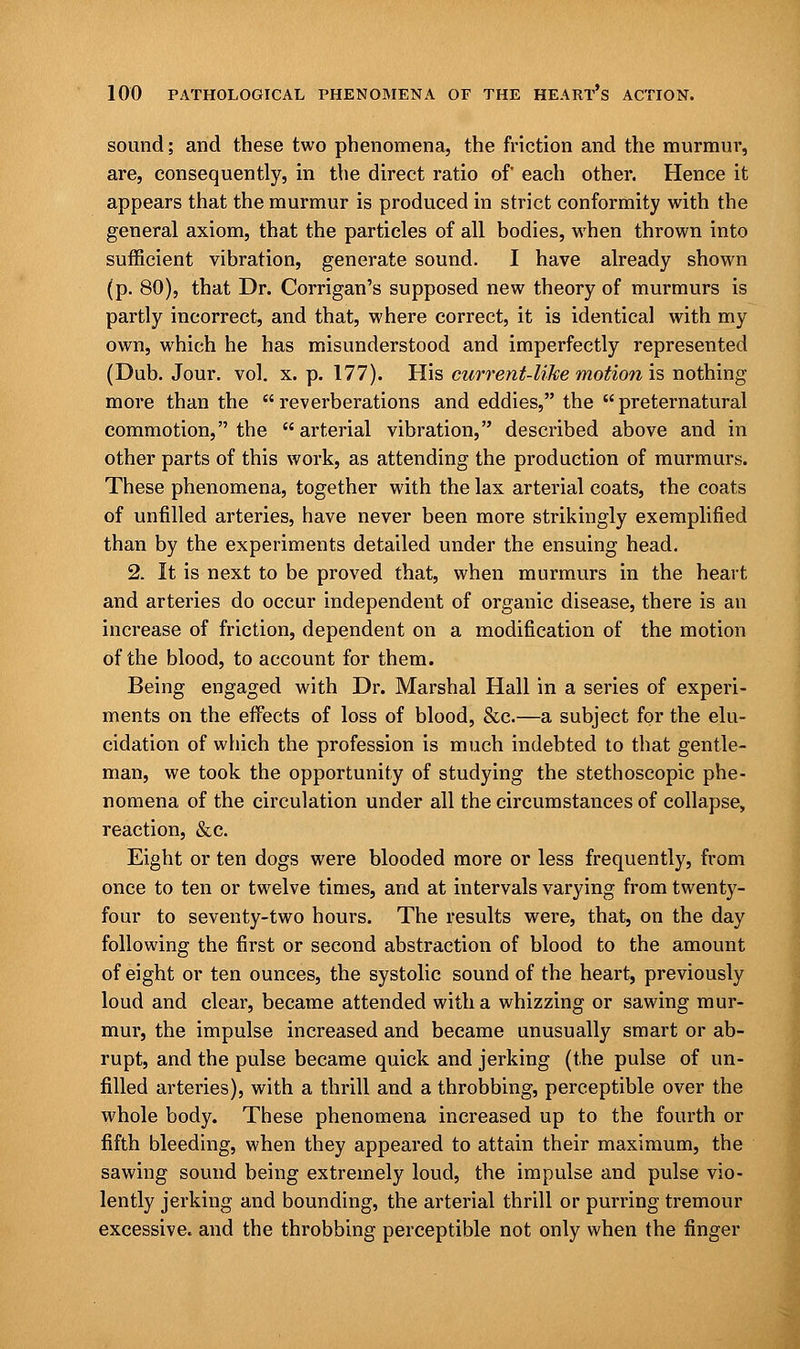 sound; and these two phenomena, the friction and the murmur, are, consequently, in the direct ratio of each other. Hence it appears that the murmur is produced in strict conformity with the general axiom, that the particles of all bodies, when thrown into sufficient vibration, generate sound. I have already shown (p. 80), that Dr. Corrigan's supposed new theory of murmurs is partly incorrect, and that, where correct, it is identical with my own, which he has misunderstood and imperfectly represented (Dub. Jour. vol. x. p. 177). His current-like motion is nothing more than the  reverberations and eddies, the  preternatural commotion, the arterial vibration, described above and in other parts of this work, as attending the production of murmurs. These phenomena, together with the lax arterial coats, the coats of unfilled arteries, have never been more strikingly exemplified than by the experiments detailed under the ensuing head. 2. It is next to be proved that, when murmurs in the heart and arteries do occur independent of organic disease, there is an increase of friction, dependent on a modification of the motion of the blood, to account for them. Being engaged with Dr. Marshal Hall in a series of experi- ments on the effects of loss of blood, &c.—a subject for the elu- cidation of which the profession is much indebted to that gentle- man, we took the opportunity of studying the stethoscopic phe- nomena of the circulation under all the circumstances of collapse, reaction, &c. Eight or ten dogs were blooded more or less frequently, from once to ten or twelve times, and at intervals varying from twenty- four to seventy-two hours. The results were, that, on the day following the first or second abstraction of blood to the amount of eight or ten ounces, the systolic sound of the heart, previously loud and clear, became attended with a whizzing or sawing mur- mur, the impulse increased and became unusually smart or ab- rupt, and the pulse became quick and jerking (the pulse of un- filled arteries), with a thrill and a throbbing, perceptible over the whole body. These phenomena increased up to the fourth or fifth bleeding, when they appeared to attain their maximum, the sawing sound being extremely loud, the impulse and pulse vio- lently jerking and bounding, the arterial thrill or purring tremour excessive, and the throbbing perceptible not only when the finger