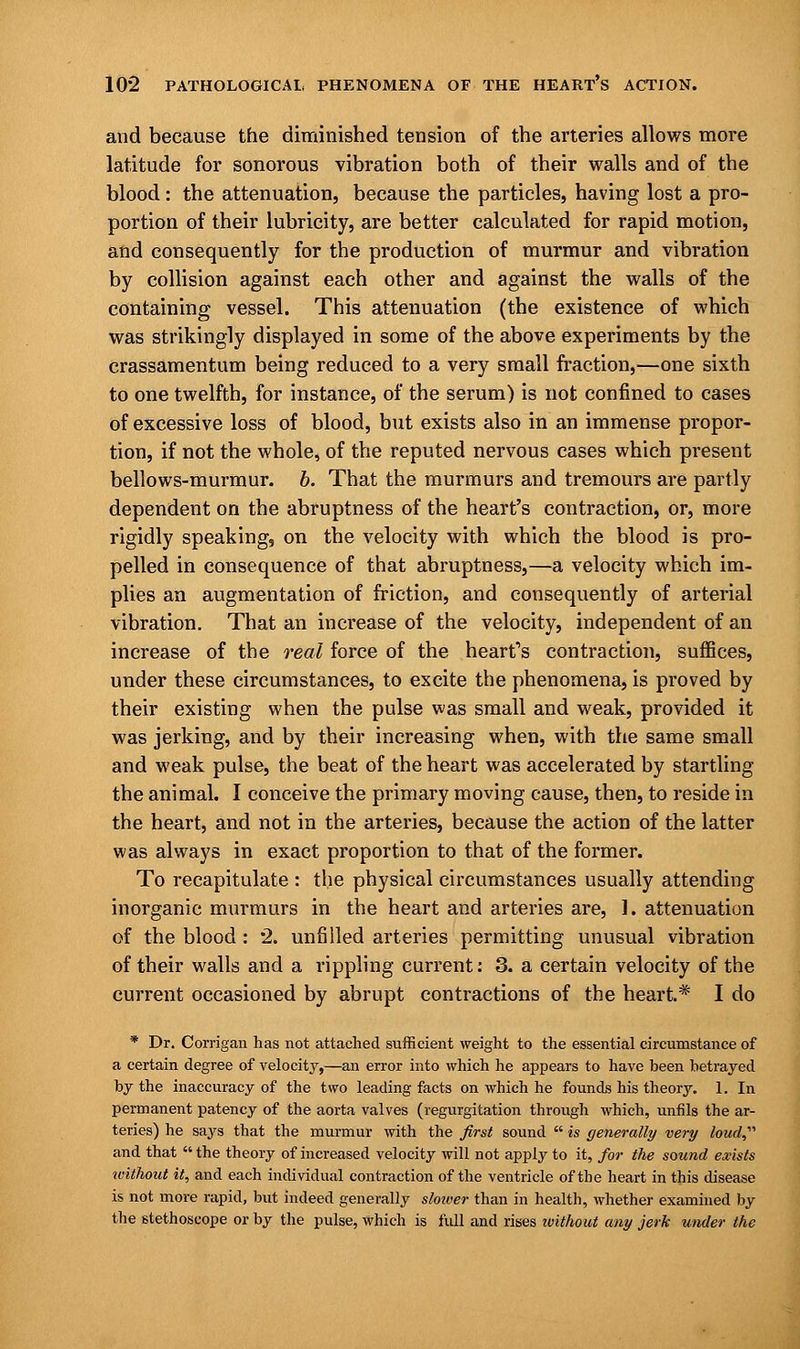 and because the diminished tension of the arteries allows more latitude for sonorous vibration both of their walls and of the blood : the attenuation, because the particles, having lost a pro- portion of their lubricity, are better calculated for rapid motion, and consequently for the production of murmur and vibration by collision against each other and against the walls of the containing vessel. This attenuation (the existence of which was strikingly displayed in some of the above experiments by the crassamentum being reduced to a very small fraction,—one sixth to one twelfth, for instance, of the serum) is not confined to cases of excessive loss of blood, but exists also in an immense propor- tion, if not the whole, of the reputed nervous cases which present bellows-murmur, b. That the murmurs and tremours are partly dependent on the abruptness of the heart's contraction, or, more rigidly speaking, on the velocity with which the blood is pro- pelled in consequence of that abruptness,—a velocity which im- plies an augmentation of friction, and consequently of arterial vibration. That an increase of the velocity, independent of an increase of the real force of the heart's contraction, suffices, under these circumstances, to excite the phenomena, is proved by their existing when the pulse was small and weak, provided it was jerking, and by their increasing when, with the same small and weak pulse, the beat of the heart was accelerated by startling the animal. I conceive the primary moving cause, then, to reside in the heart, and not in the arteries, because the action of the latter was always in exact proportion to that of the former. To recapitulate : the physical circumstances usually attending inorganic murmurs in the heart and arteries are, 1. attenuation of the blood: 2. unfilled arteries permitting unusual vibration of their walls and a rippling current: 3. a certain velocity of the current occasioned by abrupt contractions of the heart* I do * Dr. Corrigan has not attached sufficient weight to the essential circumstance of a certain degree of velocity,—an error into which he appears to have been betrayed by the inaccuracy of the two leading facts on which he founds his theory. 1. In permanent patency of the aorta valves (regurgitation through which, unfils the ar- teries) he says that the murmur with the first sound  is generally very loud and that  the theory of increased velocity will not apply to it, for the sound exists without it, and each individual contraction of the ventricle of the heart in this disease is not more rapid, but indeed generally slower than in health, whether examined by the stethoscope or by the pulse, Which is full and rises without any jerk under the