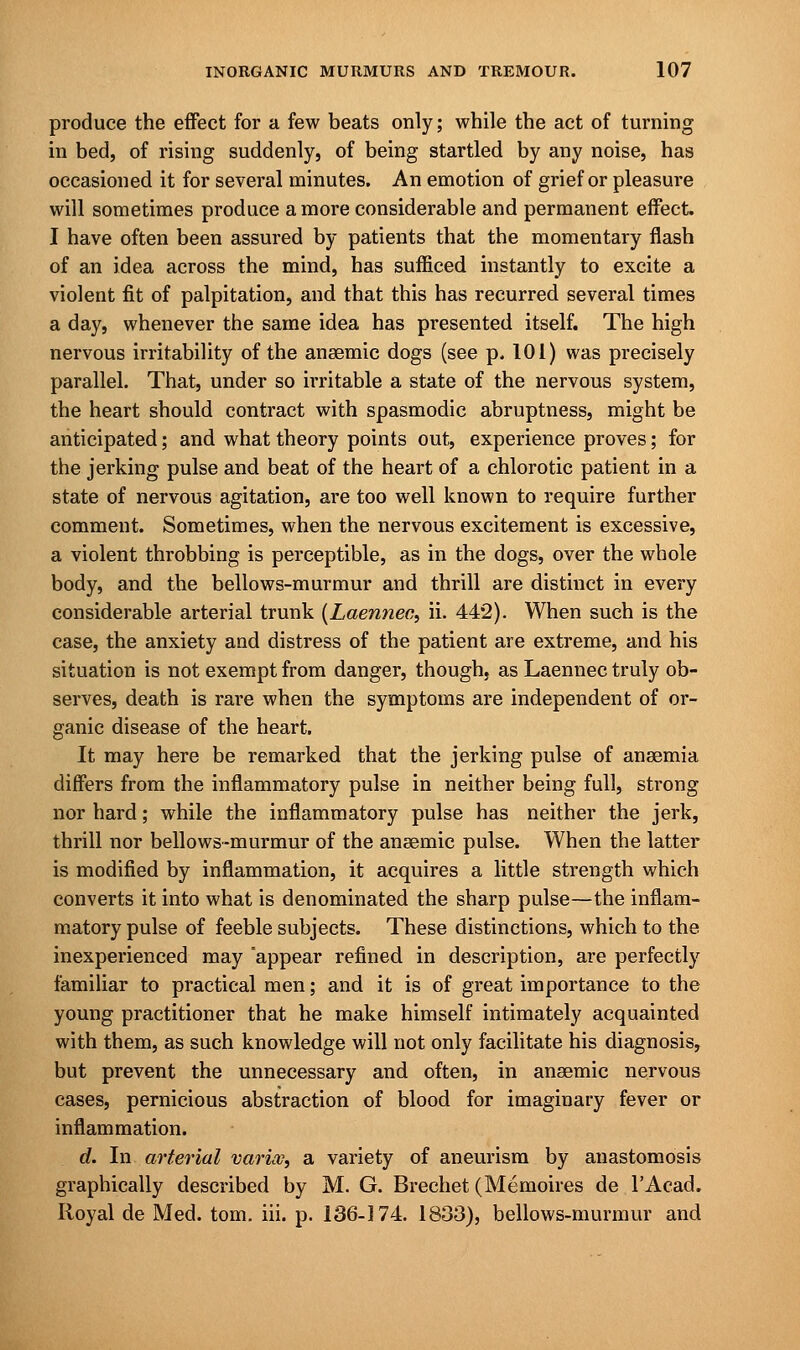 produce the effect for a few beats only; while the act of turning in bed, of rising suddenly, of being startled by any noise, has occasioned it for several minutes. An emotion of grief or pleasure will sometimes produce a more considerable and permanent effect. I have often been assured by patients that the momentary flash of an idea across the mind, has sufficed instantly to excite a violent fit of palpitation, and that this has recurred several times a day, whenever the same idea has presented itself. The high nervous irritability of the anaemic dogs (see p. 101) was precisely parallel. That, under so irritable a state of the nervous system, the heart should contract with spasmodic abruptness, might be anticipated; and what theory points out, experience proves; for the jerking pulse and beat of the heart of a chlorotic patient in a state of nervous agitation, are too well known to require further comment. Sometimes, when the nervous excitement is excessive, a violent throbbing is perceptible, as in the dogs, over the whole body, and the bellows-murmur and thrill are distinct in every considerable arterial trunk (Laennec, ii. 44*2). When such is the case, the anxiety and distress of the patient are extreme, and his situation is not exempt from danger, though, as Laennec truly ob- serves, death is rare when the symptoms are independent of or- ganic disease of the heart. It may here be remarked that the jerking pulse of anaemia differs from the inflammatory pulse in neither being full, strong nor hard; while the inflammatory pulse has neither the jerk, thrill nor bellows-murmur of the anaemic pulse. When the latter is modified by inflammation, it acquires a little strength which converts it into what is denominated the sharp pulse—the inflam- matory pulse of feeble subjects. These distinctions, which to the inexperienced may appear refined in description, are perfectly familiar to practical men; and it is of great importance to the young practitioner that he make himself intimately acquainted with them, as such knowledge will not only facilitate his diagnosis, but prevent the unnecessary and often, in anaemic nervous cases, pernicious abstraction of blood for imaginary fever or inflammation. d. In arterial varioo, a variety of aneurism by anastomosis graphically described by M. G. Brechet (Memoires de l'Acad. Royal de Med. torn. iii. p. 136-174. 1833), bellows-murmur and