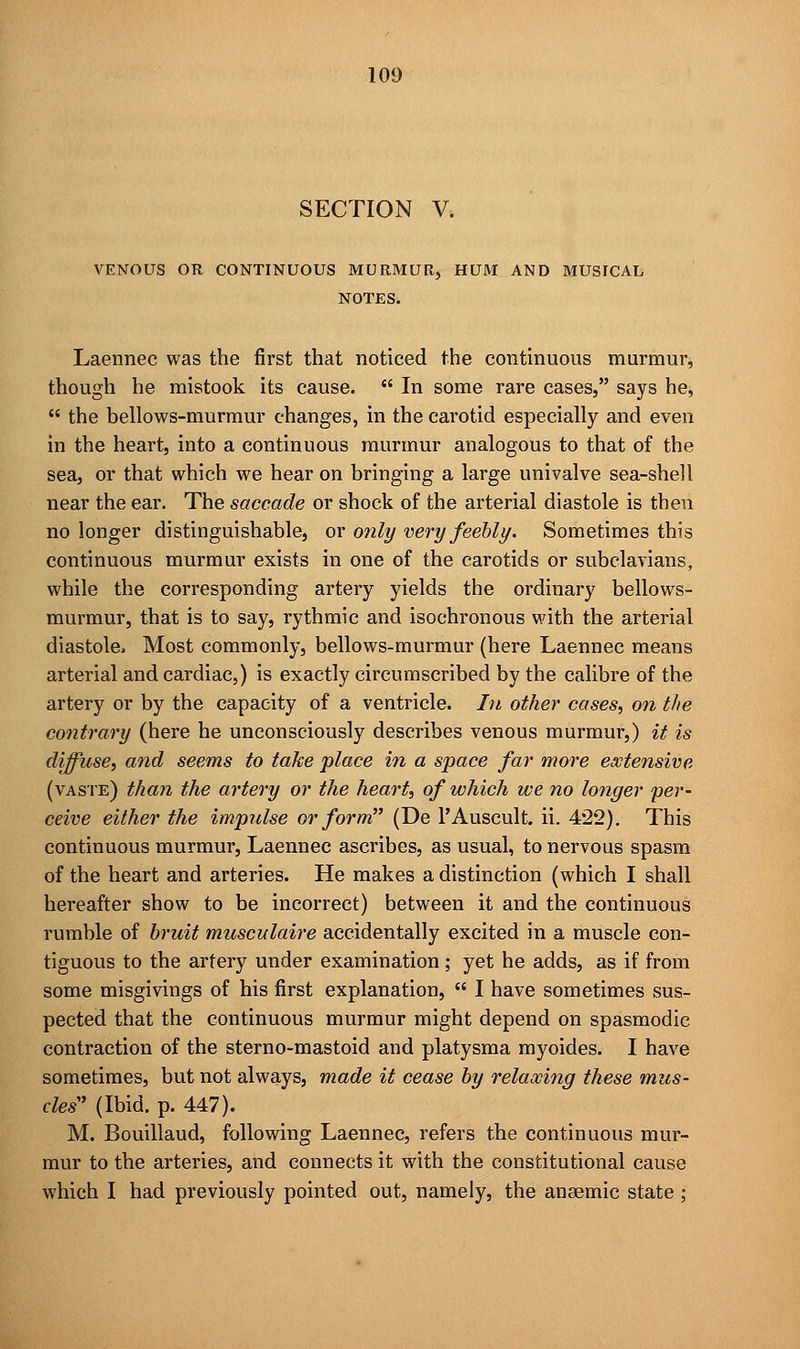 SECTION V. VENOUS OR CONTINUOUS MURMUR, HUM AND MUSICAL NOTES. Laennec was the first that noticed the continuous murmur, though he mistook its cause.  In some rare cases, says he,  the bellows-murmur changes, in the carotid especially and even in the heart, into a continuous murmur analogous to that of the sea, or that which we hear on bringing a large univalve sea-shell near the ear. The saccade or shock of the arterial diastole is then no longer distinguishable, or only very feebly. Sometimes this continuous murmur exists in one of the carotids or subclavians, while the corresponding artery yields the ordinary bellows- murmur, that is to say, rythmic and isochronous with the arterial diastole, Most commonly, bellows-murmur (here Laennec means arterial and cardiac,) is exactly circumscribed by the calibre of the artery or by the capacity of a ventricle. In other cases, on the contrary (here he unconsciously describes venous murmur,) it is diffuse, and seems to take place in a space far more extensive (vaste) than the artery or the heart, of which we no longer per- ceive either the impulse or form (De l'Auscult. ii. 422). This continuous murmur, Laennec ascribes, as usual, to nervous spasm of the heart and arteries. He makes a distinction (which I shall hereafter show to be incorrect) between it and the continuous rumble of bruit musculaire accidentally excited in a muscle con- tiguous to the artery under examination; yet he adds, as if from some misgivings of his first explanation,  I have sometimes sus- pected that the continuous murmur might depend on spasmodic contraction of the sterno-mastoid and platysma myoides. I have sometimes, but not always, made it cease by relaxing these mus- cles' (Ibid. p. 447). M. Bouillaud, following Laennec, refers the continuous mur- mur to the arteries, and connects it with the constitutional cause which I had previously pointed out, namely, the anaemic state ;