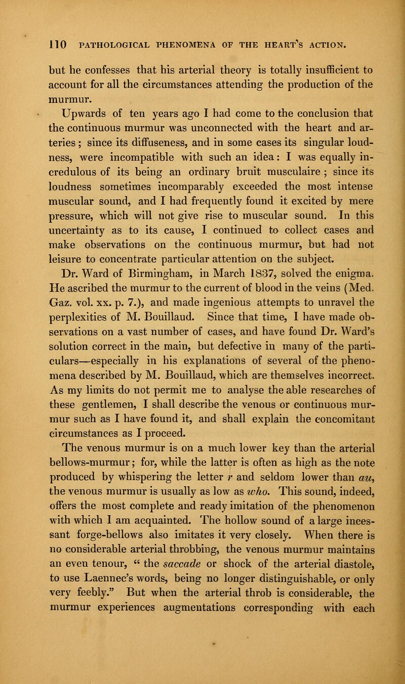 but he confesses that his arterial theory is totally insufficient to account for all the circumstances attending the production of the murmur. Upwards of ten years ago I had come to the conclusion that the continuous murmur was unconnected with the heart and ar- teries ; since its diffuseness, and in some cases its singular loud- ness, were incompatible with such an idea: I was equally in- credulous of its being an ordinary bruit musculaire ; since its loudness sometimes incomparably exceeded the most intense muscular sound, and I had frequently found it excited by mere pressure, which will not give rise to muscular sound. In this uncertainty as to its cause, I continued to collect cases and make observations on the continuous murmur, but had not leisure to concentrate particular attention on the subject. Dr. Ward of Birmingham, in March 1837, solved the enigma. He ascribed the murmur to the current of blood in the veins (Med. Gaz. vol. xx. p. 7.), and made ingenious attempts to unravel the perplexities of M. Bouillaud. Since that time, I have made ob- servations on a vast number of cases, and have found Dr. Ward's solution correct in the main, but defective in many of the parti- culars—especially in his explanations of several of the pheno- mena described by M. Bouillaud, which are themselves incorrect. As my limits do not permit me to analyse the able researches of these gentlemen, I shall describe the venous or continuous mur- mur such as I have found it, and shall explain the concomitant circumstances as I proceed. The venous murmur is on a much lower key than the arterial bellows-murmur; for, while the latter is often as high as the note produced by whispering the letter r and seldom lower than au, the venous murmur is usually as low as who. This sound, indeed, offers the most complete and ready imitation of the phenomenon with which I am acquainted. The hollow sound of a large inces- sant forge-bellows also imitates it very closely. When there is no considerable arterial throbbing, the venous murmur maintains an even tenour,  the saccade or shock of the arterial diastole, to use Laennec's words, being no longer distinguishable, or only very feebly. But when the arterial throb is considerable, the murmur experiences augmentations corresponding with each