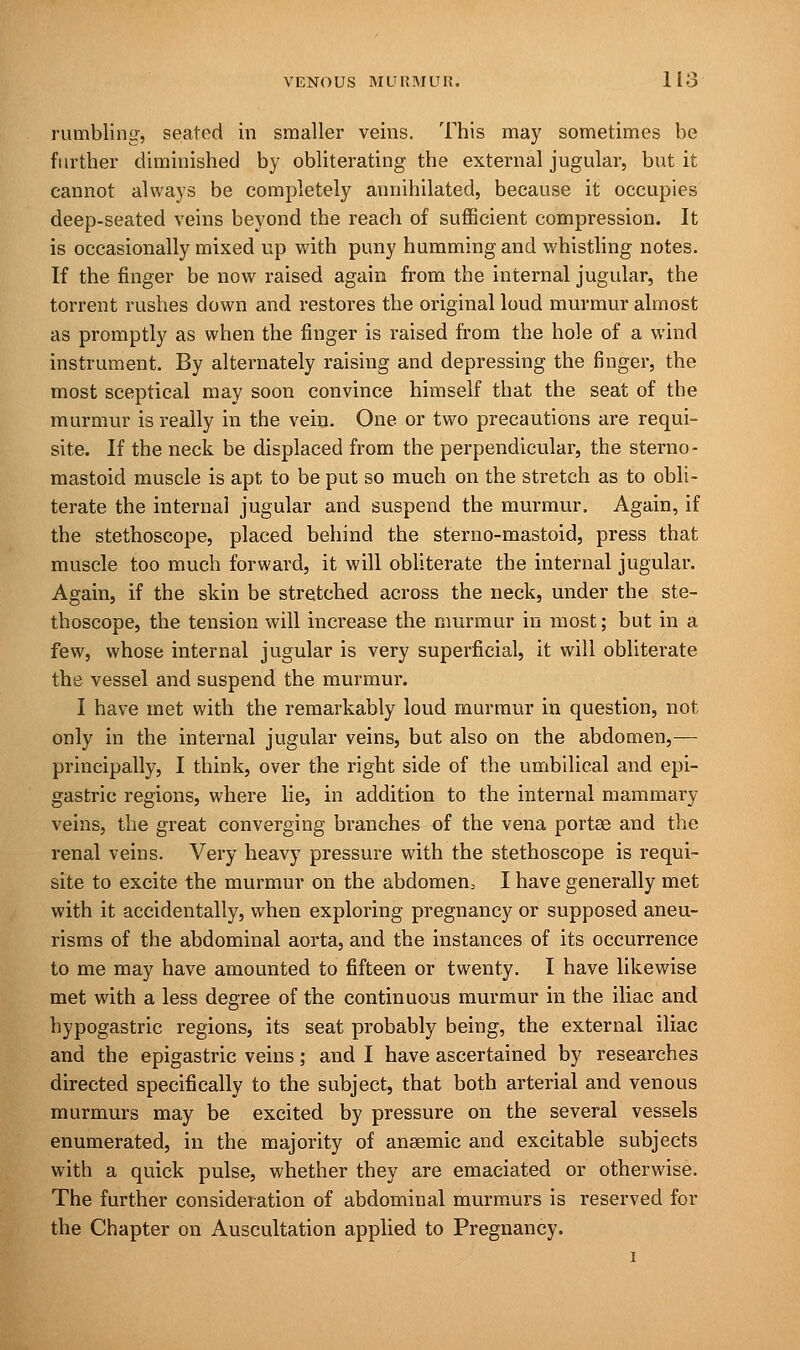 rumbling, seated in smaller veins. This may sometimes be further diminished by obliterating the external jugular, but it cannot always be completely annihilated, because it occupies deep-seated veins beyond the reach of sufficient compression. It is occasionally mixed up with puny humming and whistling notes. If the finger be now raised again from the internal jugular, the torrent rushes down and restores the original loud murmur almost as promptly as when the finger is raised from the hole of a wind instrument. By alternately raising and depressing the finger, the most sceptical may soon convince himself that the seat of the murmur is really in the vein. One or two precautions are requi- site. If the neck be displaced from the perpendicular, the sterno- mastoid muscle is apt to be put so much on the stretch as to obli- terate the interna] jugular and suspend the murmur. Again, if the stethoscope, placed behind the sterno-mastoid, press that muscle too much forward, it will obliterate the internal jugular. Again, if the skin be stretched across the neck, under the ste- thoscope, the tension will increase the murmur in most; but in a few, whose internal jugular is very superficial, it will obliterate the vessel and suspend the murmur. I have met with the remarkably loud murmur in question, not only in the internal jugular veins, but also on the abdomen,— principally, I think, over the right side of the umbilical and epi- gastric regions, where lie, in addition to the internal mammary veins, the great converging branches of the vena portse and the renal veins. Very heavy pressure with the stethoscope is requi- site to excite the murmur on the abdomen, I have generally met with it accidentally, when exploring pregnancy or supposed aneu- risms of the abdominal aorta, and the instances of its occurrence to me may have amounted to fifteen or twenty. I have likewise met with a less degree of the continuous murmur in the iliac and hypogastric regions, its seat probably being, the external iliac and the epigastric veins; and I have ascertained by researches directed specifically to the subject, that both arterial and venous murmurs may be excited by pressure on the several vessels enumerated, in the majority of anaemic and excitable subjects with a quick pulse, whether they are emaciated or otherwise. The further consideration of abdominal murmurs is reserved for the Chapter on Auscultation applied to Pregnancy.