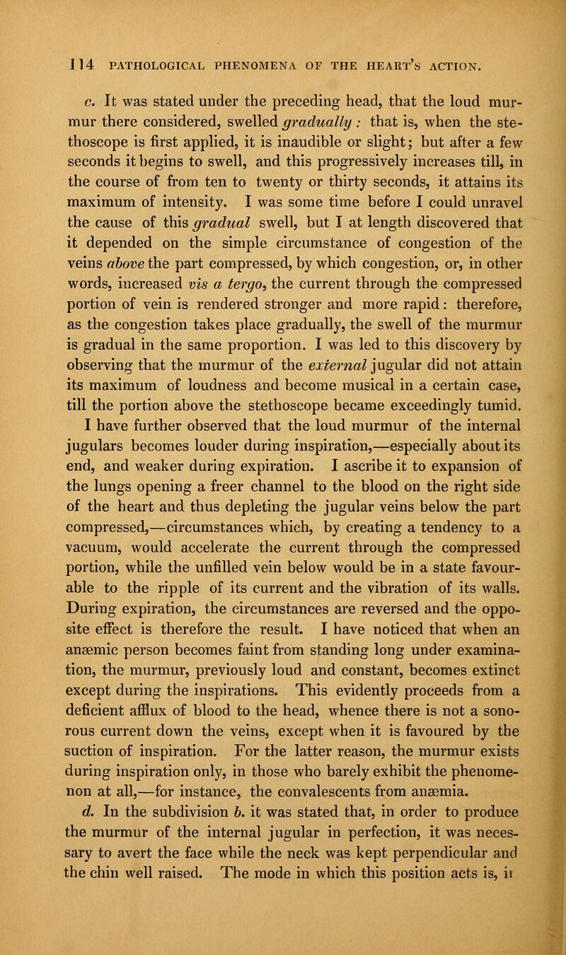 c. It was stated under the preceding head, that the loud mur- mur there considered, swelled gradually: that is, when the ste- thoscope is first applied, it is inaudible or slight; but after a few seconds it begins to swell, and this progressively increases till, in the course of from ten to twenty or thirty seconds, it attains its maximum of intensity, I was some time before I could unravel the cause of this gradual swell, but I at length discovered that it depended on the simple circumstance of congestion of the veins above the part compressed, by which congestion, or, in other words, increased vis a tergo, the current through the compressed portion of vein is rendered stronger and more rapid: therefore, as the congestion takes place gradually, the swell of the murmur is gradual in the same proportion. I was led to this discovery by observing that the murmur of the external jugular did not attain its maximum of loudness and become musical in a certain case, till the portion above the stethoscope became exceedingly tumid. I have further observed that the loud murmur of the internal jugulars becomes louder during inspiration,—especially about its end, and weaker during expiration. I ascribe it to expansion of the lungs opening a freer channel to the blood on the right side of the heart and thus depleting the jugular veins below the part compressed,—circumstances which, by creating a tendency to a vacuum, would accelerate the current through the compressed portion, while the unfilled vein below would be in a state favour- able to the ripple of its current and the vibration of its walls. During expiration, the circumstances are reversed and the oppo- site effect is therefore the result. I have noticed that when an anaemic person becomes faint from standing long under examina- tion, the murmur, previously loud and constant, becomes extinct except during the inspirations. This evidently proceeds from a deficient afflux of blood to the head, whence there is not a sono- rous current down the veins, except when it is favoured by the suction of inspiration. For the latter reason, the murmur exists during inspiration only, in those who barely exhibit the phenome- non at all,—for instance, the convalescents from anaemia. d. In the subdivision 6. it was stated that, in order to produce the murmur of the internal jugular in perfection, it was neces- sary to avert the face while the neck was kept perpendicular and the chin well raised. The mode in which this position acts is, ii