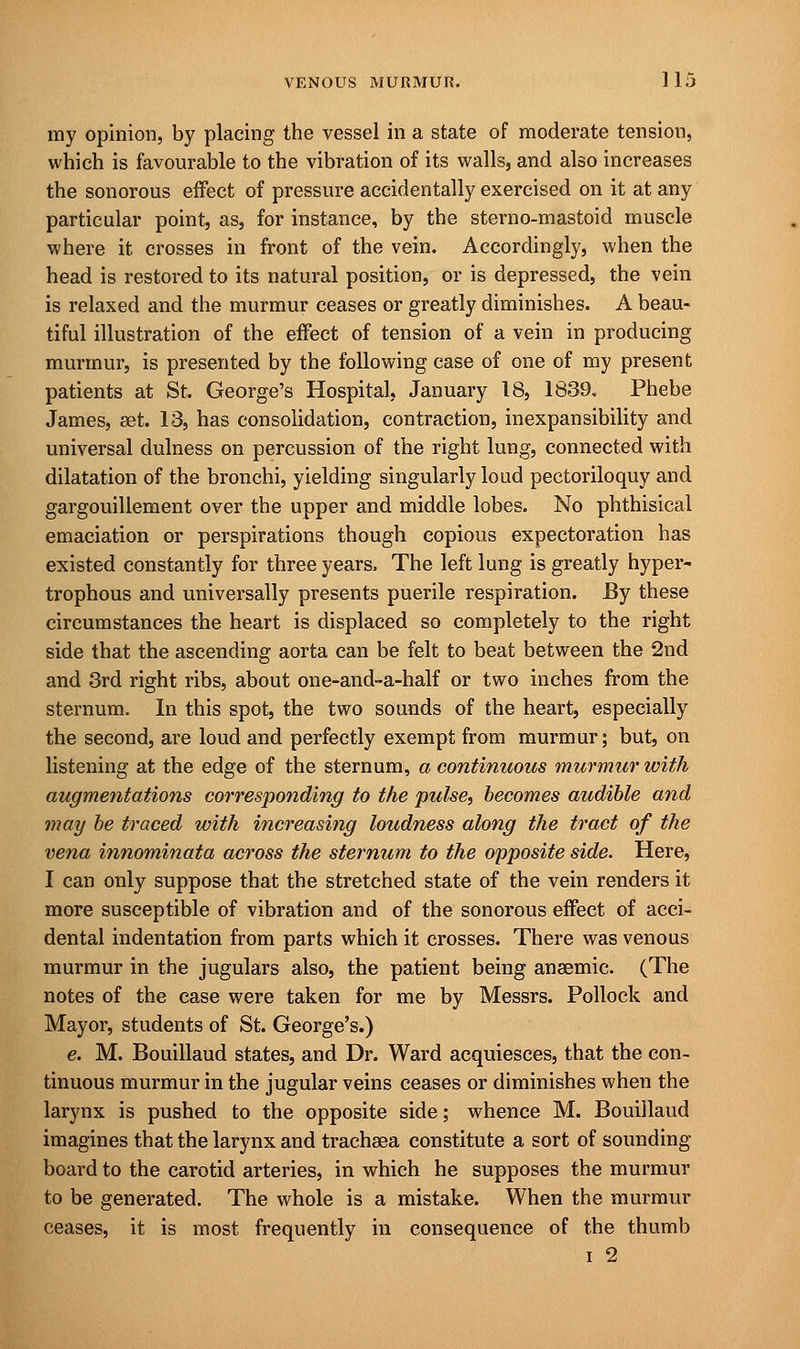 my opinion, by placing the vessel in a state of moderate tension, which is favourable to the vibration of its walls, and also increases the sonorous effect of pressure accidentally exercised on it at any particular point, as, for instance, by the sterno-mastoid muscle where it crosses in front of the vein. Accordingly, when the head is restored to its natural position, or is depressed, the vein is relaxed and the murmur ceases or greatly diminishes. A beau- tiful illustration of the effect of tension of a vein in producing murmur, is presented by the following case of one of my present patients at St. George's Hospital, January 18, 1839, Phebe James, set. 13, has consolidation, contraction, inexpansibility and universal dulness on percussion of the right lung, connected with dilatation of the bronchi, yielding singularly loud pectoriloquy and gargouillement over the upper and middle lobes. No phthisical emaciation or perspirations though copious expectoration has existed constantly for three years. The left lung is greatly hyper- trophous and universally presents puerile respiration. By these circumstances the heart is displaced so completely to the right side that the ascending aorta can be felt to beat between the 2nd and 3rd right ribs, about one-and-a-half or two inches from the sternum. In this spot, the two sounds of the heart, especially the second, are loud and perfectly exempt from murmur; but, on listening at the edge of the sternum, a continuous murmur with augmentations corresponding to the pulse, becomes audible and may be traced with increasing loudness along the tract of the vena innominata across the sternum to the opposite side. Here, I can only suppose that the stretched state of the vein renders it more susceptible of vibration and of the sonorous effect of acci- dental indentation from parts which it crosses. There was venous murmur in the jugulars also, the patient being anaemic. (The notes of the case were taken for me by Messrs. Pollock and Mayor, students of St. George's.) e. M. Bouillaud states, and Dr. Ward acquiesces, that the con- tinuous murmur in the jugular veins ceases or diminishes when the larynx is pushed to the opposite side; whence M. Bouillaud imagines that the larynx and tracheea constitute a sort of sounding- board to the carotid arteries, in which he supposes the murmur to be generated. The whole is a mistake. When the murmur ceases, it is most frequently in consequence of the thumb i 2