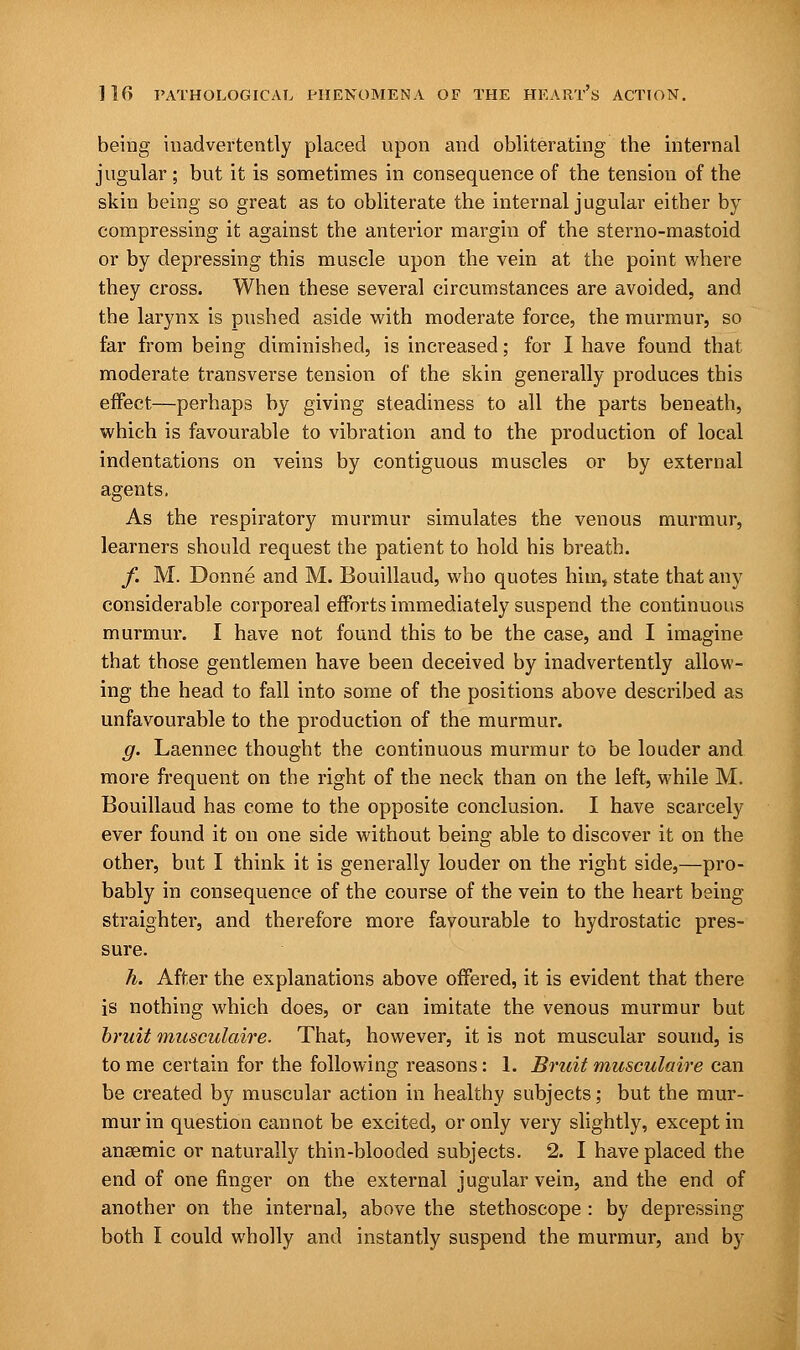 being inadvertently placed upon and obliterating the internal jugular; but it is sometimes in consequence of the tension of the skin being so great as to obliterate the internal jugular either by compressing it against the anterior margin of the sterno-mastoid or by depressing this muscle upon the vein at the point where they cross. When these several circumstances are avoided, and the larynx is pushed aside with moderate force, the murmur, so far from being diminished, is increased; for I have found that moderate transverse tension of the skin generally produces this effect—perhaps by giving steadiness to all the parts beneath, which is favourable to vibration and to the production of local indentations on veins by contiguous muscles or by external agents, As the respiratory murmur simulates the venous murmur, learners should request the patient to hold his breath. /. M. Donne and M. Bouillaud, who quotes him, state that any considerable corporeal efforts immediately suspend the continuous murmur. I have not found this to be the case, and I imagine that those gentlemen have been deceived by inadvertently allow- ing the head to fall into some of the positions above described as unfavourable to the production of the murmur. g. Laennec thought the continuous murmur to be louder and more frequent on the right of the neck than on the left, while M. Bouillaud has come to the opposite conclusion. I have scarcely ever found it on one side without being able to discover it on the other, but I think it is generally louder on the right side,—pro- bably in consequence of the course of the vein to the heart being straighter, and therefore more favourable to hydrostatic pres- sure. h. After the explanations above offered, it is evident that there is nothing which does, or can imitate the venous murmur but bruit musculaire. That, however, it is not muscular sound, is to me certain for the following reasons: 1. Bruit musculaire can be created by muscular action in healthy subjects; but the mur- mur in question cannot be excited, or only very slightly, except in anaemic or naturally thin-blooded subjects. 2. I have placed the end of one finger on the external jugular vein, and the end of another on the internal, above the stethoscope : by depressing both I could wholly and instantly suspend the murmur, and by