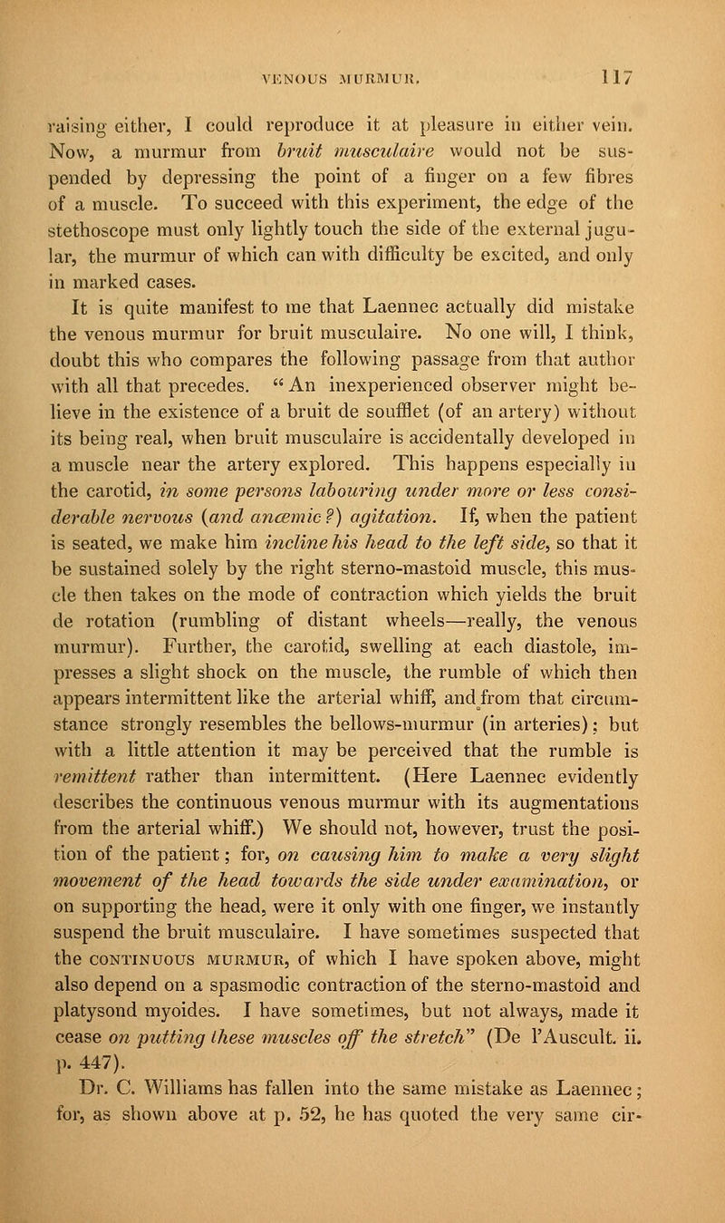 raising either, I could reproduce it at pleasure hi either vein. Now, a murmur from bruit musculaire would not be sus- pended by depressing the point of a finger on a few fibres of a muscle. To succeed with this experiment, the edge of the stethoscope must only lightly touch the side of the external jugu- lar, the murmur of which can with difficulty be excited, and only in marked cases. It is quite manifest to me that Laennec actually did mistake the venous murmur for bruit musculaire. No one will, I think, doubt this who compares the following passage from that author with all that precedes.  An inexperienced observer might be- lieve in the existence of a bruit de soufflet (of an artery) without its being real, when bruit musculaire is accidentally developed in a muscle near the artery explored. This happens especially in the carotid, in some persons labouring under more or less consi- derable nervous (and ancemic?) agitation. If, when the patient is seated, we make him incline his head to the left side?, so that it be sustained solely by the right sterno-mastoid muscle, this mus- cle then takes on the mode of contraction which yields the bruit de rotation (rumbling of distant wheels—really, the venous murmur). Further, the carotid, swelling at each diastole, im- presses a slight shock on the muscle, the rumble of which then appears intermittent like the arterial whiff, andfrom that circum- stance strongly resembles the bellows-murmur (in arteries): but with a little attention it may be perceived that the rumble is remittent rather than intermittent. (Here Laennec evidently describes the continuous venous murmur with its augmentations from the arterial whiff.) We should not, however, trust the posi- tion of the patient; for, on causing him to make a very slight movement of the head towards the side under examination, or on supporting the head, were it only with one finger, we instantly suspend the bruit musculaire. I have sometimes suspected that the continuous murmur, of which I have spoken above, might also depend on a spasmodic contraction of the sterno-mastoid and platysond myoides. I have sometimes, but not always, made it cease on putting these muscles off the stretch (De l'Auscult. ii, p. 447). Dr. C. Williams has fallen into the same mistake as Laennec; for, as shown above at p. 52, he has quoted the very same cir-
