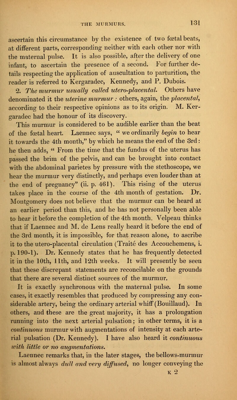 ascertain this circumstance by the existence of two fetal beats, at different parts, corresponding neither with each other nor with the maternal pulse. It is also possible, after the delivery of one infant, to ascertain the presence of a second. For further de- tails respecting the application of auscultation to parturition, the reader is referred to Kergaradec, Kennedy, and P. Dubois. 2. The murmur usually called utero-plaeental. Others have denominated it the uterine murmur : others, again, the 'placental, according to their respective opinions as to its origin. M. Ker- garadec had the honour of its discovery. This murmur is considered to be audible earlier than the beat of the foetal heart. Laennec says,  we ordinarily begin to hear it towards the 4th month, by which he means the end of the 3rd: he then adds,  From the time that the fundus of the uterus has passed the brim of the pelvis, and can be brought into contact with the abdominal parietes by pressure with the stethoscope, we hear the murmur very distinctly, and perhaps even louder than at the end of pregnancy (ii. p. 461). This rising of the uterus takes place in the course of the 4th month of gestation. Dr. Montgomery does not believe that the murmur can be heard at an earlier period than this, and he has not personally been able to hear it before the completion of the 4th month. Velpeau thinks that if Laennec and M. de Lens really heard it before the end of the 3rd month, it is impossible, for that reason alone, to ascribe it to the utero-placental circulation (Traite des Accouchemens, i. p. 190-1). Dr. Kennedy states that he has frequently detected it in the 10th, 11th, and 12th weeks. It will presently be seen that these discrepant statements are reconcilable on the grounds that there are several distinct sources of the murmur. It is exactly synchronous with the maternal pulse. In some cases, it exactly resembles that produced by compressing any con- siderable artery, being the ordinary arterial whiff (Bouillaud). In others, and these are the great majority, it has a prolongation running into the next arterial pulsation; in other terms, it is a continuous murmur with augmentations of intensity at each arte- rial pulsation (Dr. Kennedy). I have also heard it continuous with little or no augmentations. Laennec remarks that, in the later stages, the bellows-murmur is almost always dull and very diffused, no longer conveying the k 2