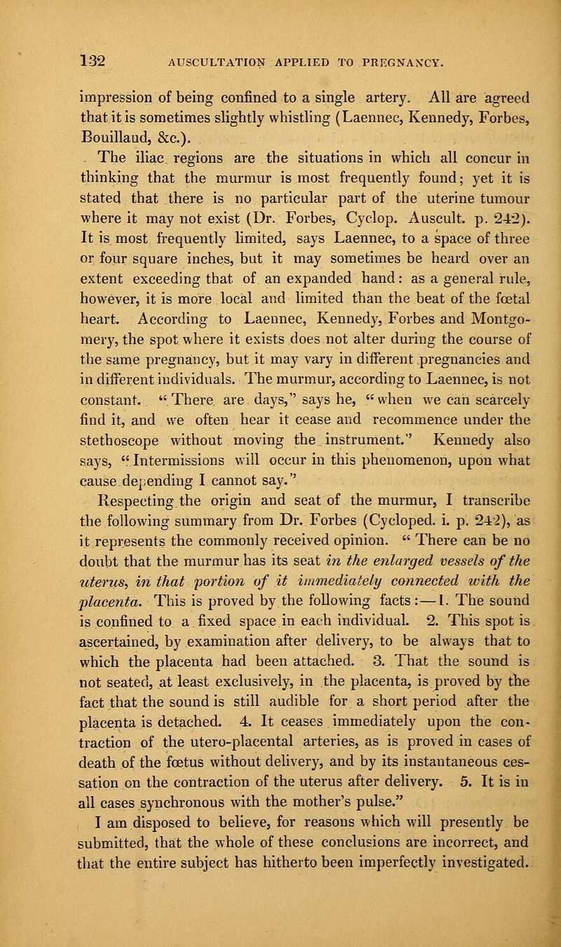 impression of being confined to a single artery. All are agreed that it is sometimes slightly whistling (Laennec, Kennedy, Forbes, Bouillaud, &c). . The iliac regions are the situations in which all concur in thinking that the murmur is most frequently found; yet it is stated that there is no particular part of the uterine tumour where it may not exist (Dr. Forbes, Cyclop. Auscult. p. 242). It is most frequently limited, says Laennec, to a space of three or four square inches, but it may sometimes be heard over an extent exceeding that of an expanded hand: as a general rule, however, it is more local and limited than the beat of the foetal heart. According to Laennec, Kennedy, Forbes and Montgo- mery, the spot where it exists does not alter during the course of the same pregnancy, but it may vary in different pregnancies and in different individuals. The murmur, according to Laennec, is not constant. There are days, says he, when we can scarcely find it, and we often hear it cease and recommence under the stethoscope without moving the instrument. Kennedy also says, Intermissions will occur in this phenomenon, upon what cause depending I cannot say. Respecting the origin and seat of the murmur, I transcribe the following summary from Dr. Forbes (Cycloped. i. p. 242), as it represents the commonly received opinion.  There can be no doubt that the murmur has its seat in the enlarged vessels of the uterus, in that portion of it immediately connected with the placenta. This is proved by the following facts :—I. The sound is confined to a fixed space in each individual. 2. This spot is ascertained, by examination after delivery, to be always that to which the placenta had been attached. 3. That the sound is not seated, at least exclusively, in the placenta, is proved by the fact that the sound is still audible for a short period after the placenta is detached. 4. It ceases immediately upon the con- traction of the utero-placental arteries, as is proved in cases of death of the foetus without delivery, and by its instantaneous ces- sation on the contraction of the uterus after delivery. 5. It is in all cases synchronous with the mother's pulse. I am disposed to believe, for reasons which will presently be submitted, that the whole of these conclusions are incorrect, and that the entire subject has hitherto been imperfectly investigated.