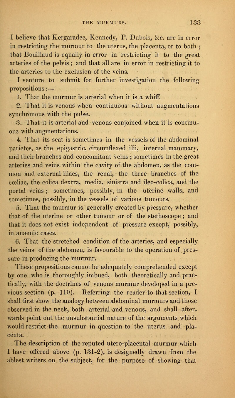 I believe that Kergaradec, Kennedy, P. Dubois, &c. are in error in restricting the murmur to the uterus, the placenta, or to both ; that Bouillaud is equally in error in restricting it to the great arteries of the pelvis; and that all are in error in restricting it to the arteries to the exclusion of the veins. I venture to submit for further investigation the following- propositions:— 1. That the murmur is arterial when it is a whiff. 2. That it is venous when continuous without augmentations synchronous with the pulse. 3. That it is arterial and venous conjoined when it is continu- ous with augmentations. 4. That its seat is sometimes in the vessels of the abdominal parietes, as the epigastric, circumflexed ilii, internal mammary, and their branches and concomitant veins ; sometimes in the great arteries and veins within the cavity of the abdomen, as the com- mon and external iliacs, the renal, the three branches of the cceliac, the colica dextra, media, sinistra and ileo-colica, and the portal veins ; sometimes, possibly, in the uterine walls, and sometimes, possibly, in the vessels of various tumours. 5. That the murmur is generally created by pressure, whether that of the uterine or other tumour or of the stethoscope; and that it does not exist independent of pressure except, possibly, in anaemic cases. 6. That the stretched condition of the arteries, and especially the veins of the abdomen, is favourable to the operation of pres- sure in producing the murmur. These propositions cannot be adequately comprehended except by one who is thoroughly imbued, both theoretically and prac- tically, with the doctrines of venous murmur developed in a pre- vious section (p. 110). Referring the reader to that section, I shall first show the analogy between abdominal murmurs and those observed in the neck, both arterial and venous, and shall after- wards point out the unsubstantial nature of the arguments which would restrict the murmur in question to the uterus and pla- centa. The description of the reputed utero-placental murmur which I have offered above (p. 131-2), is designedly drawn from the ablest writers on the subject, for the purpose of showing that