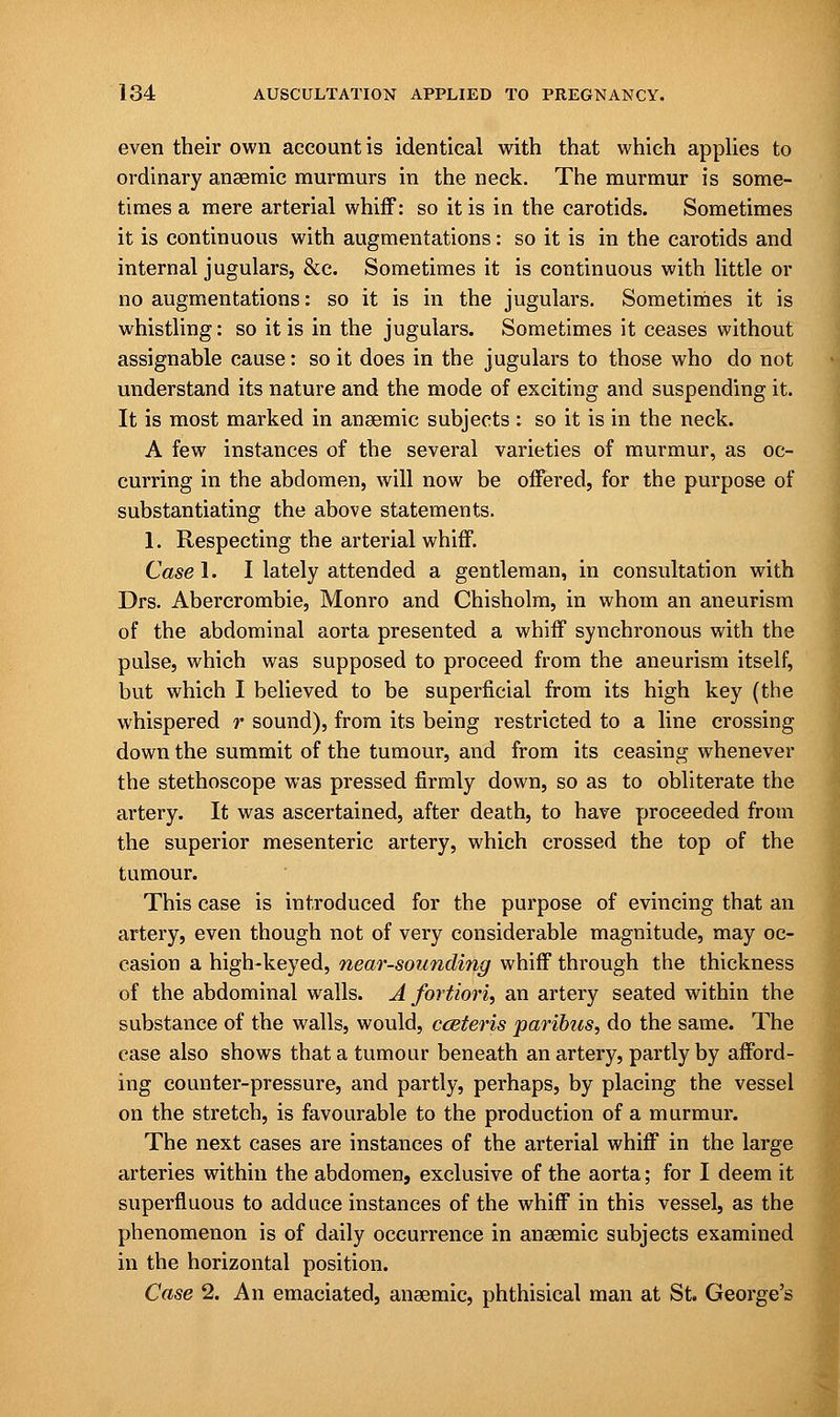 even their own account is identical with that which applies to ordinary anaemic murmurs in the neck. The murmur is some- times a mere arterial whiff: so it is in the carotids. Sometimes it is continuous with augmentations: so it is in the carotids and internal jugulars, &c. Sometimes it is continuous with little or no augmentations: so it is in the jugulars. Sometimes it is whistling: so it is in the jugulars. Sometimes it ceases without assignable cause: so it does in the jugulars to those who do not understand its nature and the mode of exciting and suspending it. It is most marked in anaemic subjects: so it is in the neck. A few instances of the several varieties of murmur, as oc- curring in the abdomen, will now be offered, for the purpose of substantiating the above statements. 1. Respecting the arterial whiff. Case I. I lately attended a gentleman, in consultation with Drs. Abercrombie, Monro and Chisholm, in whom an aneurism of the abdominal aorta presented a whiff synchronous with the pulse, which was supposed to proceed from the aneurism itself, but which I believed to be superficial from its high key (the whispered r sound), from its being restricted to a line crossing down the summit of the tumour, and from its ceasing whenever the stethoscope was pressed firmly down, so as to obliterate the artery. It was ascertained, after death, to have proceeded from the superior mesenteric artery, which crossed the top of the tumour. This case is introduced for the purpose of evincing that an artery, even though not of very considerable magnitude, may oc- casion a high-keyed, near-sounding whiff through the thickness of the abdominal walls. A fortiori, an artery seated within the substance of the walls, would, cceteris paribus, do the same. The case also shows that a tumour beneath an artery, partly by afford- ing counter-pressure, and partly, perhaps, by placing the vessel on the stretch, is favourable to the production of a murmur. The next cases are instances of the arterial whiff in the large arteries within the abdomen, exclusive of the aorta; for I deem it superfluous to adduce instances of the whiff in this vessel, as the phenomenon is of daily occurrence in anaemic subjects examined in the horizontal position. Case 2. An emaciated, anaemic, phthisical man at St. George's