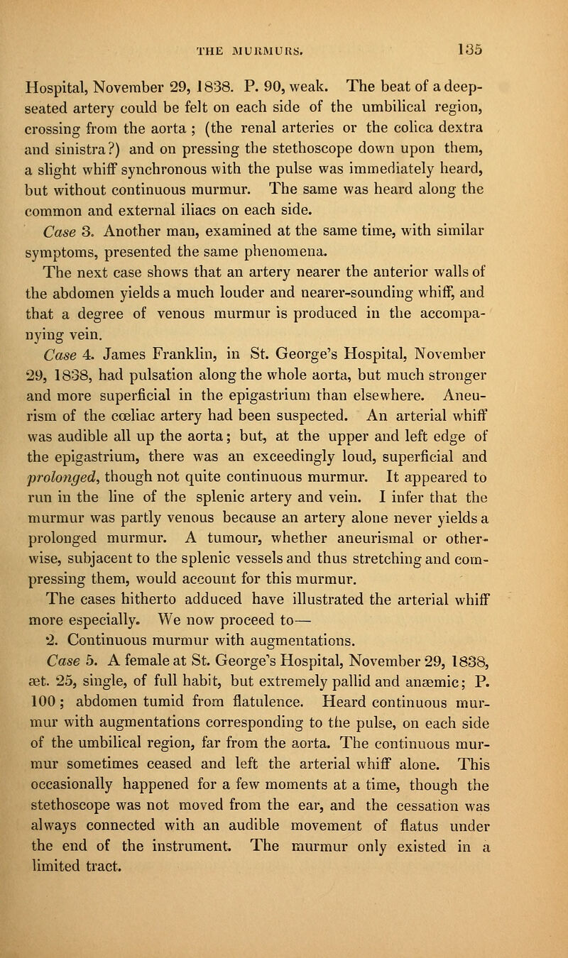 Hospital, November 29, 1838. P. 90, weak. The beat of a deep- seated artery could be felt on each side of the umbilical region, crossing from the aorta ; (the renal arteries or the colica dextra and sinistra?) and on pressing the stethoscope down upon them, a slight whiff synchronous with the pulse was immediately heard, but without continuous murmur. The same was heard along the common and external iliacs on each side. Case 3. Another man, examined at the same time, with similar symptoms, presented the same phenomena. The next case shows that an artery nearer the anterior walls of the abdomen yields a much louder and nearer-sounding whiff, and that a degree of venous murmur is produced in the accompa- nying vein. Case 4. James Franklin, in St. George's Hospital, November 29, 1838, had pulsation along the whole aorta, but much stronger and more superficial in the epigastrium than elsewhere. Aneu- rism of the cceliac artery had been suspected. An arterial whiff was audible all up the aorta; but, at the upper and left edge of the epigastrium, there was an exceedingly loud, superficial and prolonged, though not quite continuous murmur. It appeared to run in the line of the splenic artery and vein. I infer that the murmur was partly venous because an artery alone never yields a prolonged murmur. A tumour, whether aneurismal or other- wise, subjacent to the splenic vessels and thus stretching and com- pressing them, would account for this murmur. The cases hitherto adduced have illustrated the arterial whiff more especially. We now proceed to— 2. Continuous murmur with augmentations. Case 5. A female at St. George's Hospital, November 29, 1838, set. 25, single, of full habit, but extremely pallid and anaemic; P. 100 ; abdomen tumid from flatulence. Heard continuous mur- mur with augmentations corresponding to the pulse, on each side of the umbilical region, far from the aorta. The continuous mur- mur sometimes ceased and left the arterial whiff alone. This occasionally happened for a few moments at a time, though the stethoscope was not moved from the ear, and the cessation was always connected with an audible movement of flatus under the end of the instrument. The murmur only existed in a limited tract.