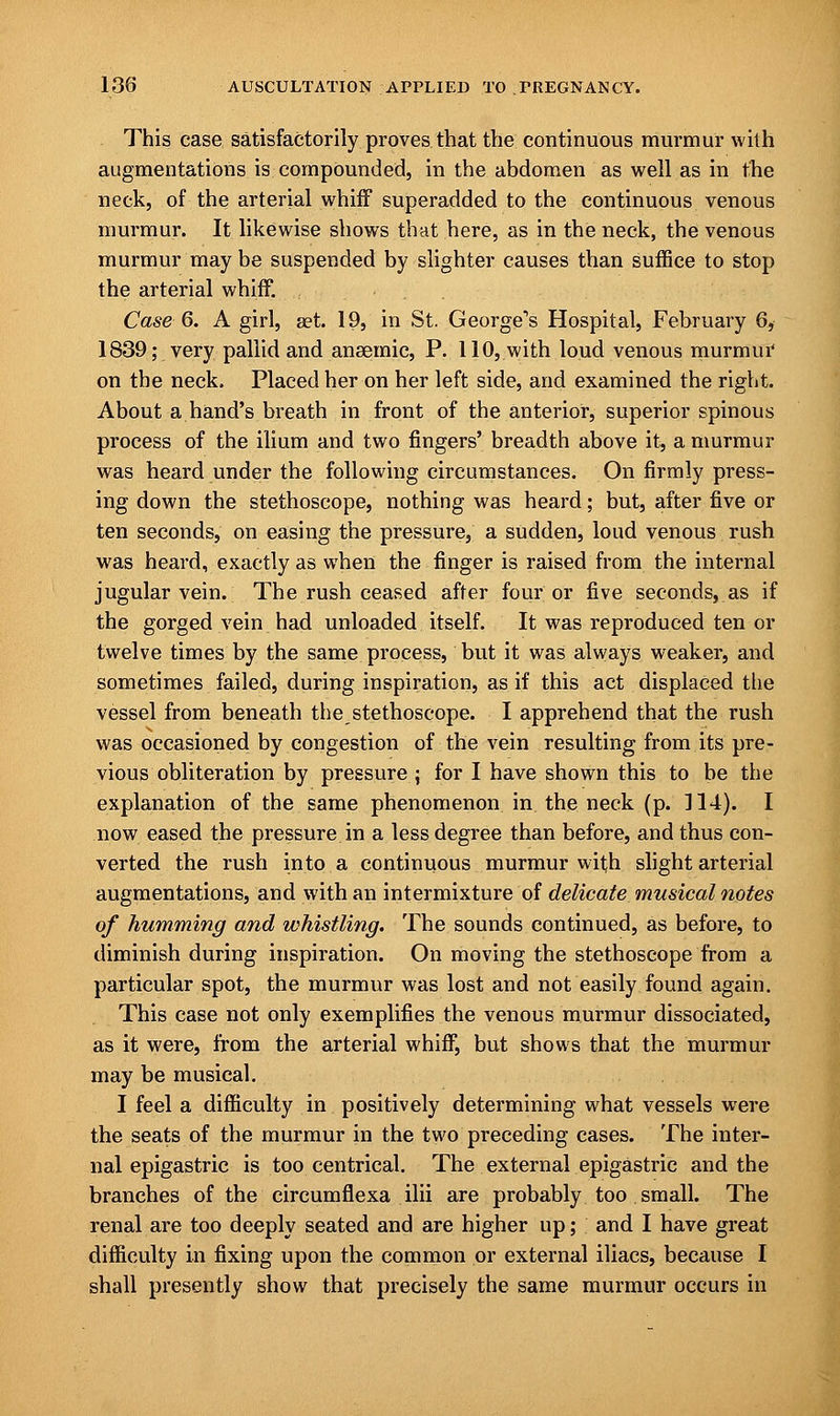 This case satisfactorily proves that the continuous murmur with augmentations is compounded, in the abdomen as well as in the neck, of the arterial whiff superadded to the continuous venous murmur. It likewise shows that here, as in the neck, the venous murmur may be suspended by slighter causes than suffice to stop the arterial whiff. Case 6. A girl, set. 19, in St. George^ Hospital, February 6, 1839; very pallid and anaemic, P. 110, with loud venous murmur on the neck. Placed her on her left side, and examined the right. About a hand's breath in front of the anterior, superior spinous process of the ilium and two fingers' breadth above it, a murmur was heard under the following circumstances. On firmly press- ing down the stethoscope, nothing was heard; but, after five or ten seconds, on easing the pressure, a sudden, loud venous rush was heard, exactly as when the finger is raised from the internal jugular vein. The rush ceased after four or five seconds, as if the gorged vein had unloaded itself. It was reproduced ten or twelve times by the same process, but it was always weaker, and sometimes failed, during inspiration, as if this act displaced the vessel from beneath the stethoscope. I apprehend that the rush was occasioned by congestion of the vein resulting from its pre- vious obliteration by pressure ; for I have shown this to be the explanation of the same phenomenon in the neck (p. 114). I now eased the pressure in a less degree than before, and thus con- verted the rush into a continuous murmur with slight arterial augmentations, and with an intermixture of delicate musical notes of humming and whistling. The sounds continued, as before, to diminish during inspiration. On moving the stethoscope from a particular spot, the murmur was lost and not easily found again. This case not only exemplifies the venous murmur dissociated, as it were, from the arterial whiff, but shows that the murmur may be musical. I feel a difficulty in positively determining what vessels were the seats of the murmur in the two preceding cases. The inter- nal epigastric is too centrical. The external epigastric and the branches of the circumflexa ilii are probably too small. The renal are too deeply seated and are higher up; and I have great difficulty in fixing upon the common or external iliacs, because I shall presently show that precisely the same murmur occurs in