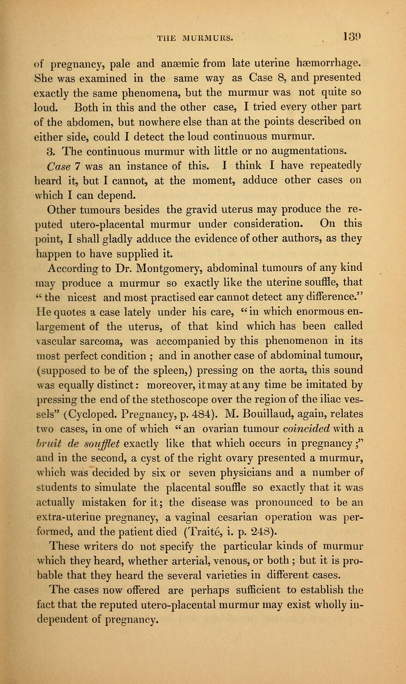 of pregnancy, pale and anaemic from late uterine haemorrhage. She was examined in the same way as Case 8, and presented exactly the same phenomena, but the murmur was not quite so loud. Both in this and the other case, I tried every other part of the abdomen, but nowhere else than at the points described on either side, could I detect the loud continuous murmur. 3. The continuous murmur with little or no augmentations. Case 7 was an instance of this. I think I have repeatedly heard it, but I cannot, at the moment, adduce other cases on which I can depend. Other tumours besides the gravid uterus may produce the re- puted utero-placental murmur under consideration. On this point, I shall gladly adduce the evidence of other authors, as they happen to have supplied it. According to Dr. Montgomery, abdominal tumours of any kind may produce a murmur so exactly like the uterine souffle, that  the nicest and most practised ear cannot detect any difference. He quotes a case lately under his care,  in which enormous en- largement of the uterus, of that kind which has been called vascular sarcoma, was accompanied by this phenomenon in its most perfect condition ; and in another case of abdominal tumour, (supposed to be of the spleen,) pressing on the aorta, this sound was equally distinct: moreover, it may at any time be imitated by pressing the end of the stethoscope over the region of the iliac ves- sels (Cycloped. Pregnancy, p. 484). M. Bouillaud, again, relates two cases, in one of which  an ovarian tumour coincided with a bruit de soufflet exactly like that which occurs in pregnancy; and in the second, a cyst of the right ovary presented a murmur, which was decided by six or seven physicians and a number of students to simulate the placental souffle so exactly that it was actually mistaken for it; the disease was pronounced to be an extra-uterine pregnancy, a vaginal cesarian operation was per- formed, and the patient died (Traite, i. p. 248). These writers do not specify the particular kinds of murmur which they heard, whether arterial, venous, or both ; but it is pro- bable that they heard the several varieties in different cases. The cases now offered are perhaps sufficient to establish the fact that the reputed utero-placental murmur may exist wholly in- dependent of pregnancy.