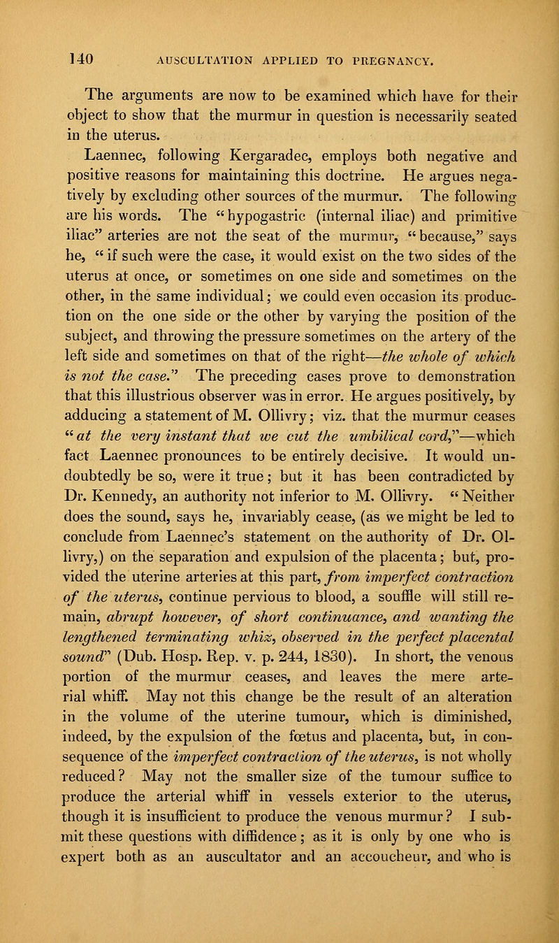 The arguments are now to be examined which have for their object to show that the murmur in question is necessarily seated in the uterus. Laennec, following Kergaradec, employs both negative and positive reasons for maintaining this doctrine. He argues nega- tively by excluding other sources of the murmur. The following are his words. The hypogastric (internal iliac) and primitive iliac arteries are not the seat of the murmur,  because, says he,  if such were the case, it would exist on the two sides of the uterus at once, or sometimes on one side and sometimes on the other, in the same individual; we could even occasion its produc- tion on the one side or the other by varying the position of the subject, and throwing the pressure sometimes on the artery of the left side and sometimes on that of the right—the whole of which is not the case. The preceding cases prove to demonstration that this illustrious observer was in error. He argues positively, by adducing a statement of M. Ollivry; viz. that the murmur ceases at the very instant that we cut the umbilical cord—which fact Laennec pronounces to be entirely decisive. It would un- doubtedly be so, were it true; but it has been contradicted by Dr. Kennedy, an authority not inferior to M, Ollivry.  Neither does the sound, says he, invariably cease, (as we might be led to conclude from Laennec's statement on the authority of Dr. Ol- livry,) on the separation and expulsion of the placenta; but, pro- vided the uterine arteries at this part, from imperfect contraction of the uterus, continue pervious to blood, a souffle will still re- main, abrupt however, of short continuance, and wanting the lengthened terminating whiz, observed in the perfect placental sound''' (Dub. Hosp. Rep. v. p. 244, 1830). In short, the venous portion of the murmur ceases, and leaves the mere arte- rial whiff. May not this change be the result of an alteration in the volume of the uterine tumour, which is diminished, indeed, by the expulsion of the foetus and placenta, but, in con- sequence of the imperfect contraction of the uterus, is not wholly reduced ? May not the smaller size of the tumour suffice to produce the arterial whiff in vessels exterior to the uterus, though it is insufficient to produce the venous murmur? I sub- mit these questions with diffidence; as it is only by one who is expert both as an auscultator and an accoucheur, and who is