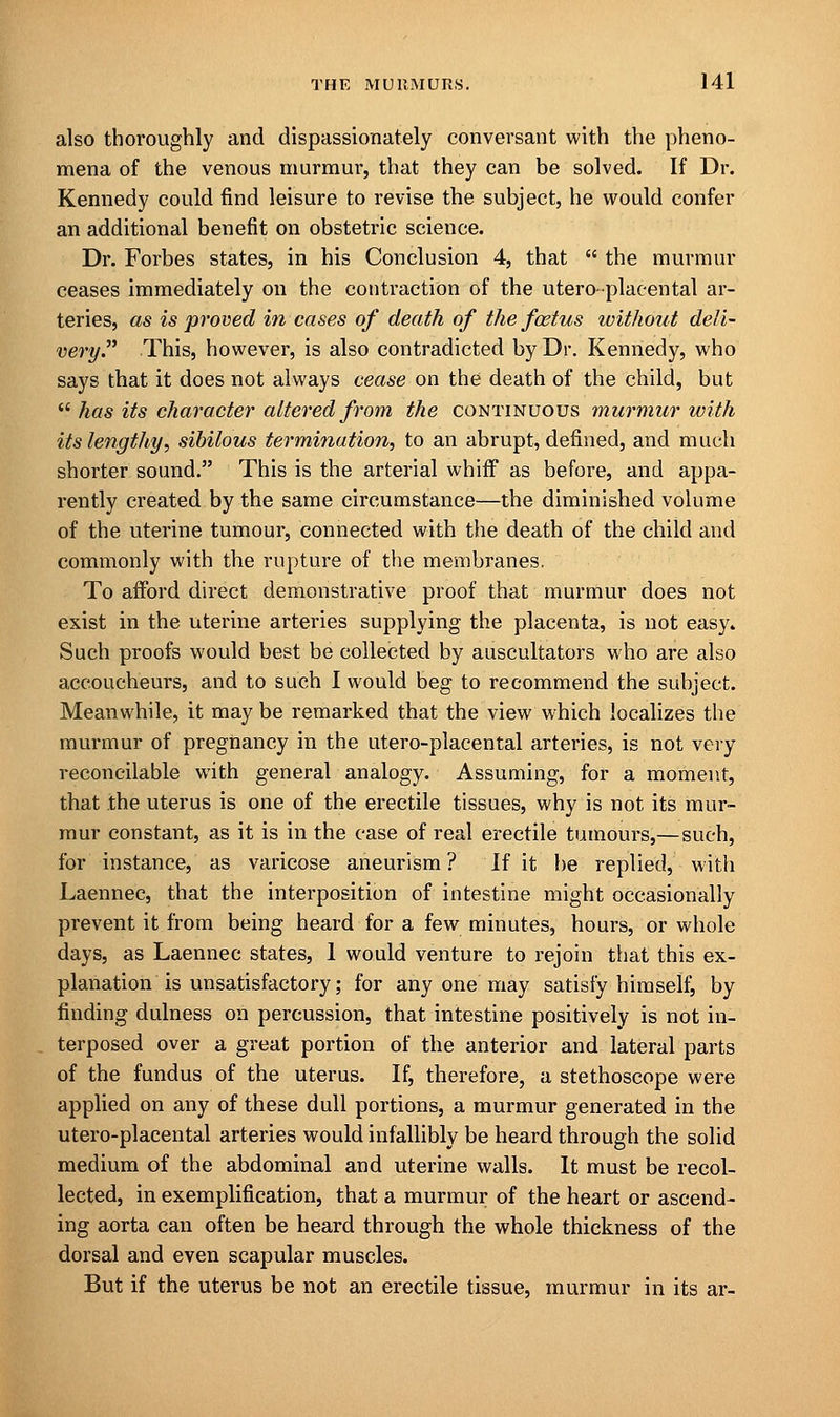 also thoroughly and dispassionately conversant with the pheno- mena of the venous murmur, that they can be solved. If Dr. Kennedy could find leisure to revise the subject, he would confer an additional benefit on obstetric science. Dr. Forbes states, in his Conclusion 4, that  the murmur ceases immediately on the contraction of the utero-placental ar- teries, as is proved in cases of death of the foetus without deli- ve7'y. This, however, is also contradicted by Dr. Kennedy, who says that it does not always cease on the death of the child, but  has its character altered from the continuous murmur with its lengthy, sibilous termination, to an abrupt, defined, and much shorter sound. This is the arterial whiff as before, and appa- rently created by the same circumstance—the diminished volume of the uterine tumour, connected with the death of the child and commonly with the rupture of the membranes. To afford direct demonstrative proof that murmur does not exist in the uterine arteries supplying the placenta, is not easy. Such proofs would best be collected by auscultators who are also accoucheurs, and to such I would beg to recommend the subject. Meanwhile, it may be remarked that the view which localizes the murmur of pregnancy in the utero-placental arteries, is not very reconcilable with general analogy. Assuming, for a moment, that the uterus is one of the erectile tissues, why is not its mur- mur constant, as it is in the case of real erectile tumours,—such, for instance, as varicose aneurism? If it be replied, with Laennec, that the interposition of intestine might occasionally prevent it from being heard for a few minutes, hours, or whole days, as Laennec states, 1 would venture to rejoin that this ex- planation is unsatisfactory; for any one may satisfy himself, by finding dulness on percussion, that intestine positively is not in- terposed over a great portion of the anterior and lateral parts of the fundus of the uterus. If, therefore, a stethoscope were applied on any of these dull portions, a murmur generated in the utero-placental arteries would infallibly be heard through the solid medium of the abdominal and uterine walls. It must be recol- lected, in exemplification, that a murmur of the heart or ascend- ing aorta can often be heard through the whole thickness of the dorsal and even scapular muscles. But if the uterus be not an erectile tissue, murmur in its ar-