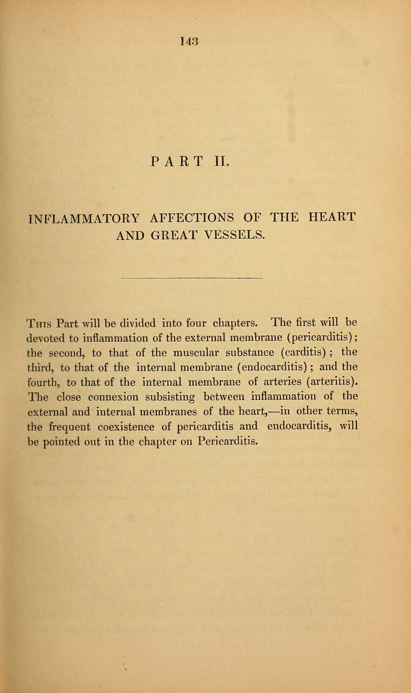 PART II. INFLAMMATORY AFFECTIONS OF THE HEART AND GREAT VESSELS. Thts Part will be divided into four chapters. The first will be devoted to inflammation of the external membrane (pericarditis); the second, to that of the muscular substance (carditis) ; the third, to that of the internal membrane (endocarditis); and the fourth, to that of the internal membrane of arteries (arteritis). The close connexion subsisting between inflammation of the external and internal membranes of the heart,—in other terms, the frequent coexistence of pericarditis and endocarditis, will be pointed out in the chapter on Pericarditis.