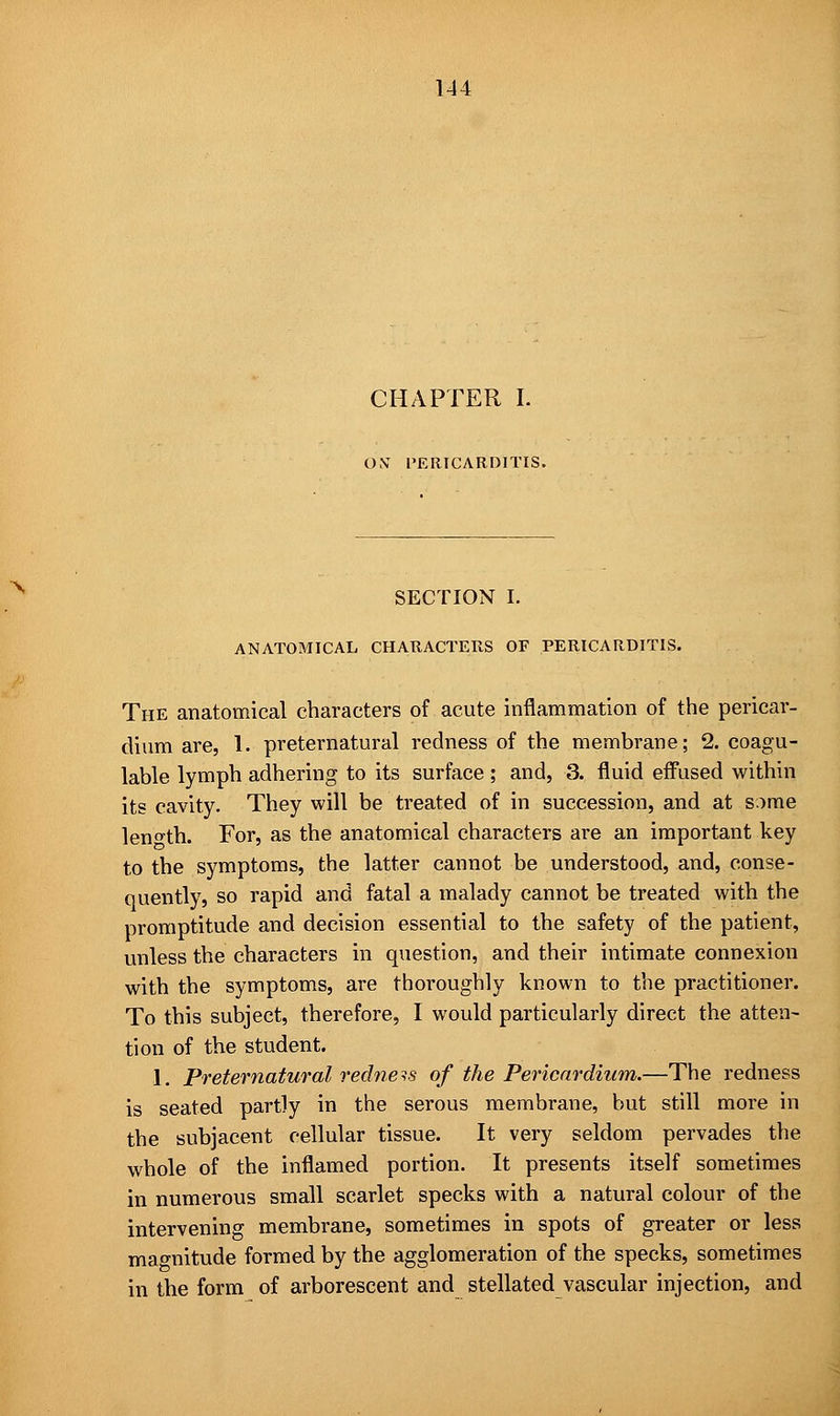 CHAPTER I. O.V PERICARDITIS. SECTION I. ANATOMICAL CHARACTERS OF PERICARDITIS. The anatomical characters of acute inflammation of the pericar- dium are, 1. preternatural redness of the membrane; 2. coagu- lable lymph adhering to its surface ; and, 3. fluid effused within its cavity. They will be treated of in succession, and at s.ime length. For, as the anatomical characters are an important key to the symptoms, the latter cannot be understood, and, conse- quently, so rapid and fatal a malady cannot be treated with the promptitude and decision essential to the safety of the patient, unless the characters in question, and their intimate connexion with the symptoms, are thoroughly known to the practitioner. To this subject, therefore, I would particularly direct the atten- tion of the student. 1. Preternatural redneis of the Pericardium.—The redness is seated partly in the serous membrane, but still more in the subjacent cellular tissue. It very seldom pervades the whole of the inflamed portion. It presents itself sometimes in numerous small scarlet specks with a natural colour of the intervening membrane, sometimes in spots of greater or less magnitude formed by the agglomeration of the specks, sometimes in the form of arborescent and stellated vascular injection, and