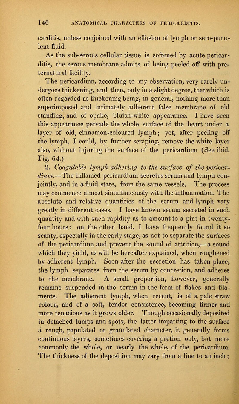 carditis, unless conjoined with an effusion of lymph or sero-puru- lent fluid. As the sub-serous cellular tissue is softened by acute pericar- ditis, the serous membrane admits of being peeled off with pre- ternatural facility. The pericardium, according to my observation, very rarely un- dergoes thickening, and then, only in a slight degree, that which is often regarded as thickening being, in general, nothing more than superimposed and intimately adherent false membrane of old standing, and of opake, bluish-white appearance. I have seen this appearance pervade the whole surface of the heart under a layer of old, cinnamon-coloured lymph; yet, after peeling off the lymph, I could, by further scraping, remove the white layer also, without injuring the surface of the pericardium (See ibid. Fig. 64.) 2. Coagulable lymph adhering to the surface of the pericar- dium.—The inflamed pericardium secretes serum and lymph con- jointly, and in a fluid state, from the same vessels. The process may commence almost simultaneously with the inflammation. The absolute and relative quantities of the serum and lymph vary greatly in different cases. I have known serum secreted in such quantity and with such rapidity as to amount to a pint in twenty- four hours: on the other hand, I have frequently found it so scanty, especially in the early stage, as not to separate the surfaces of the pericardium and prevent the sound of attrition,—a sound which they yield, as will be hereafter explained, when roughened by adherent lymph. Soon after the secretion has taken place, the lymph separates from the serum by concretion, and adheres to the membrane. A small proportion, however, generally remains suspended in the serum in the form of flakes and fila- ments. The adherent lymph, when recent, is of a pale straw colour, and of a soft, tender consistence, becoming firmer and more tenacious as it grows older. Though occasionally deposited in detached lumps and spots, the latter imparting to the surface a rough, papulated or granulated character, it generally forms continuous layers, sometimes covering a portion only, but more commonly the whole, or nearly the whole, of the pericardium. The thickness of the deposition may vary from a line to an inch ;