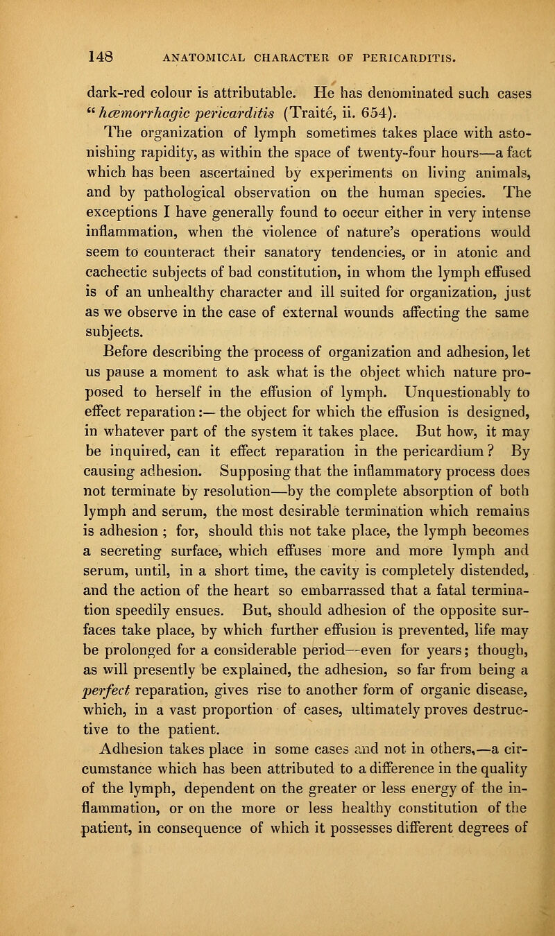 dark-red colour is attributable. He has denominated such cases  hcBinorrhagic pericarditis (Traite, ii. 654). The organization of lymph sometimes takes place with asto- nishing rapidity, as within the space of twenty-four hours—a fact which, has been ascertained by experiments on living animals, and by pathological observation on the human species. The exceptions I have generally found to occur either in very intense inflammation, when the violence of nature's operations would seem to counteract their sanatory tendencies, or in atonic and cachectic subjects of bad constitution, in whom the lymph effused is of an unhealthy character and ill suited for organization, just as we observe in the case of external wounds affecting the same subjects. Before describing the process of organization and adhesion, let us pause a moment to ask what is the object which nature pro- posed to herself in the effusion of lymph. Unquestionably to effect reparation:— the object for which the effusion is designed, in whatever part of the system it takes place. But how, it may be inquired, can it effect reparation in the pericardium ? By causing adhesion. Supposing that the inflammatory process does not terminate by resolution—by the complete absorption of both lymph and serum, the most desirable termination which remains is adhesion ; for, should this not take place, the lymph becomes a secreting surface, which effuses more and more lymph and serum, until, in a short time, the cavity is completely distended, and the action of the heart so embarrassed that a fatal termina- tion speedily ensues. But, should adhesion of the opposite sur- faces take place, by which further effusion is prevented, life may be prolonged for a considerable period—even for years; though, as will presently be explained, the adhesion, so far from being a perfect reparation, gives rise to another form of organic disease, which, in a vast proportion of cases, ultimately proves destruc- tive to the patient. Adhesion takes place in some cases and not in others,—a cir- cumstance which has been attributed to a difference in the quality of the lymph, dependent on the greater or less energy of the in- flammation, or on the more or less healthy constitution of the patient, in consequence of which it possesses different degrees of