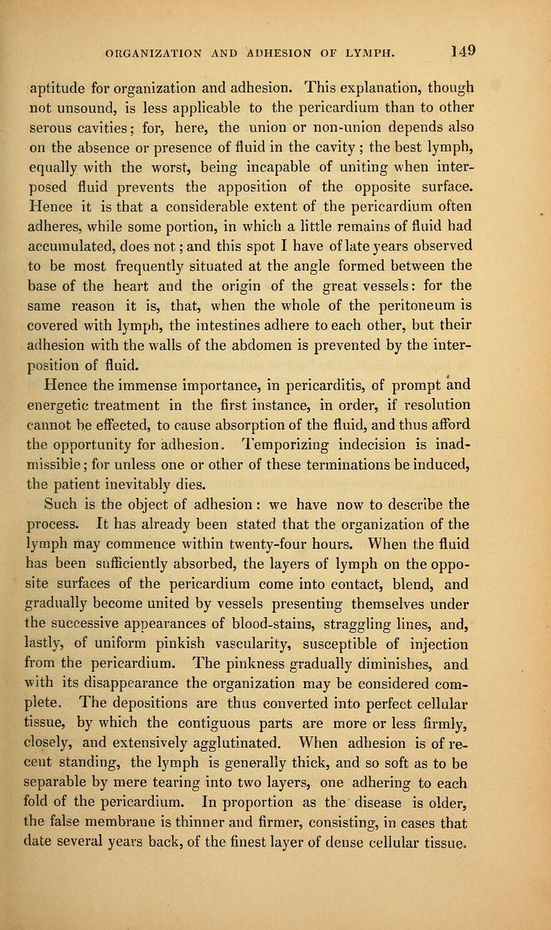 aptitude for organization and adhesion. This explanation, though not unsound, is less applicable to the pericardium than to other serous cavities; for, here, the union or non-union depends also on the absence or presence of fluid in the cavity ; the best lymph, equally with the worst, being incapable of uniting when inter- posed fluid prevents the apposition of the opposite surface. Hence it is that a considerable extent of the pericardium often adheres, while some portion, in which a little remains of fluid had accumulated, does not; and this spot I have of late years observed to be most frequently situated at the angle formed between the base of the heart and the origin of the great vessels: for the same reason it is, that, when the whole of the peritoneum is covered with lymph, the intestines adhere to each other, but their adhesion with the walls of the abdomen is prevented by the inter- position of fluid. Hence the immense importance, in pericarditis, of prompt and energetic treatment in the first instance, in order, if resolution cannot be effected, to cause absorption of the fluid, and thus afford the opportunity for adhesion. Temporizing indecision is inad- missible ; for unless one or other of these terminations be induced, the patient inevitably dies. Such is the object of adhesion: we have now to describe the process. It has already been stated that the organization of the lymph may commence within twenty-four hours. When the fluid has been sufficiently absorbed, the layers of lymph on the oppo- site surfaces of the pericardium come into contact, blend, and gradually become united by vessels presenting themselves under the successive appearances of blood-stains, straggling lines, and, lastly, of uniform pinkish vascularity, susceptible of injection from the pericardium. The pinkness gradually diminishes, and with its disappearance the organization may be considered com- plete. The depositions are thus converted into perfect cellular tissue, by which the contiguous parts are more or less firmly, closely, and extensively agglutinated. When adhesion is of re- cent standing, the lymph is generally thick, and so soft as to be separable by mere tearing into two layers, one adhering to each fold of the pericardium. In proportion as the disease is older, the false membrane is thinner and firmer, consisting, in cases that date several years back, of the finest layer of dense cellular tissue.