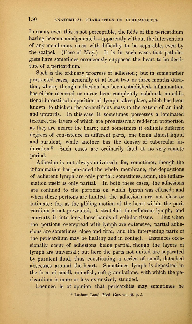 In some, even this is not perceptible, the folds of the pericardium having become amalgamated—apparently without the intervention of any membrane, so as with difficulty to be separable, even by the scalpel. (Case of May.) It is in such cases that patholo- gists have sometimes erroneously supposed the heart to be desti- tute of a pericardium. Such is the ordinary progress of adhesion; but in some rather protracted cases, generally of at least two or three months dura- tion, where, though adhesion has been established, inflammation has either recurred or never been completely subdued, an addi- tional interstitial deposition of lymph takes place, which has been known to thicken the adventitious mass to the extent of an inch and upwards. In this case it sometimes possesses a laminated texture, the layers of which are progressively redder in proportion as they are nearer the heart; and sometimes it exhibits different degrees of consistence in different parts, one being almost liquid and purulent, while another has the density of tubercular in- duration.* Such cases are ordinarily fatal at no very remote period. Adhesion is not always universal; for, sometimes, though the inflammation has pervaded the whole membrane, the depositions of adherent lymph are only partial: sometimes, again, the inflam- mation itself is only partial. In both these cases, the adhesions are confined to the portions on which lymph was effused; and when these portions are limited, the adhesions are not close or intimate; for, as the gliding motion of the heart within the peri- cardium is not prevented, it stretches the adherent lymph, and converts it into long, loose bands of cellular tissue. But when the portions overspread with lymph are extensive, partial adhe- sions are sometimes close and firm, and the intervening parts of the pericardium may be healthy and in contact. Instances occa- sionally occur of adhesions being partial, though the layers of lymph are universal; but here the parts not united are separated by purulent fluid, thus constituting a series of small, detached abscesses around the heart. Sometimes lymph is deposited in the form of small, roundish, soft granulations, with which the pe- ricardium is more or less extensively studded. Laennec is of opinion that pericarditis may sometimes be * Latham Lond. Med. Gaz. vol. iii. p. 5.