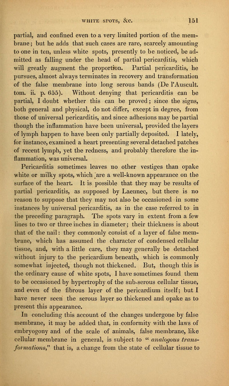 partial, and confined even to a very limited portion of the mem- brane; but he adds that such cases are rare, scarcely amounting to one in ten, unless white spots, presently to be noticed, be ad- mitted as falling under the head of partial pericarditis, which will greatly augment the proportion. Partial pericarditis, he pursues, almost always terminates in recovery and transformation of the false membrane into long serous bands (De PAuscult. torn. ii. p. 655). Without denying that pericarditis can be partial, I doubt whether this can be proved; since the signs, both general and physical, do not differ, except in degree, from those of universal pericarditis, and since adhesions may be partial though the inflammation have been universal, provided the layers of lymph happen to have been only partially deposited. I lately, for instance, examined a heart presenting several detached patches of recent lymph, yet the redness, and probably therefore the in- flammation, was universal. Pericarditis sometimes leaves no other vestiges than opake white or milky spots, which are a well-known appearance on the surface of the heart. It is possible that they may be results of partial pericarditis, as supposed by Laennec, but there is no reason to suppose that they may not also be occasioned in some instances by universal pericarditis, as in the case referred to in the preceding paragraph. The spots vary in extent from a few lines to two or three inches in diameter; their thickness is about that of the nail: they commonly consist of a layer of false mem- brane, which has assumed the character of condensed cellular tissue, and, with a little care, they may generally be detached without injury to the pericardium beneath, which is commonly somewhat injected, though not thickened. But, though this is the ordinary cause of white spots, I have sometimes found them to be occasioned by hypertrophy of the sub-serous cellular tissue, and even of the fibrous layer of the pericardium itself; but I have never seen the serous layer so thickened and opake as to present this appearance. In concluding this account of the changes undergone by false membrane, it may be added that, in conformity with the laws of embryogony and of the scale of animals, false membrane, like cellular membrane in general, is subject to  analogous trans- formations that is, a change from the state of cellular tissue to