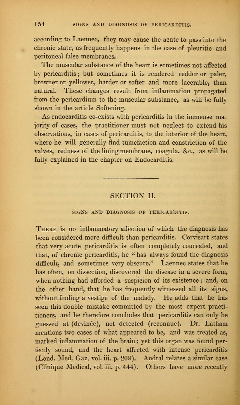 according to Laennec, they may cause the acute to pass into the chronic state, as frequently happens in the case of pleuritic and peritoneal false membranes. The muscular substance of the heart is sometimes not affected by pericarditis; but sometimes it is rendered redder or paler, browner or yellower, harder or softer and more lacerable, than natural. These changes result from inflammation propagated from the pericardium to the muscular substance, as will be fully shown in the article Softening. As endocarditis co-exists with pericarditis in the immense ma- jority of cases, the practitioner must not neglect to extend his observations, in cases of pericarditis, to the interior of the heart, where he will generally find tumefaction and constriction of the valves, redness of the lining membrane, coagula, &c, as will be fully explained in the chapter on Endocarditis. SECTION II. SIGNS AND DIAGNOSIS OF PERICARDITIS. There is no inflammatory affection of which the diagnosis has been considered more difficult than pericarditis. Corvisart states that very acute pericarditis is often completely concealed, and that, of chronic pericarditis, he  has always found the diagnosis difficult, and sometimes very obscure. Laennec states that he has often, on dissection, discovered the disease in a severe form, when nothing had afforded a suspicion of its existence; and, on the other hand, that he has frequently witnessed all its signs, without finding a vestige of the malady. He adds that he has seen this double mistake committed by the most expert practi- tioners, and he therefore concludes that pericarditis can only be guessed at (devinee), not detected (reconnue). Dr. Latham mentions two cases of what appeared to be, and was treated as, marked inflammation of the brain ; yet this organ was found per- fectly sound, and the heart affected with intense pericarditis (Lond. Med. Gaz. vol. iii. p. 209). Andral relates a similar case (Clinique Medical, vol. iii. p. 444). Others have more recently