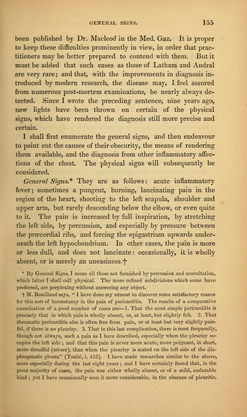 been published by Dr. Macleod in the Med. Gaz. It is proper to keep these difficulties prominently in view, in order that prac- titioners may be better prepared to contend with them. But it must be added that such cases as those of Latham and Andral are very rare; and that, with the improvements in diagnosis in- troduced by modern research, the disease may, I feel assured from numerous post-mortem examinations, be nearly always de- tected. Since I wrote the preceding sentence, nine years ago, new lights have been thrown on certain of the physical signs, which have rendered the diagnosis still more precise and certain. I shall first enumerate the general signs, and then endeavour to point out the causes of their obscurity, the means of rendering them available, and the diagnosis from other inflammatory affec- tions of the chest. The physical signs will subsequently be considered. General Signs.* They are as follows: acute inflammatory fever; sometimes a pungent, burning, lancinating pain in the region of the heart, shooting to the left scapula, shoulder and upper arm, but rarely descending below the elbow, or even quite to it. The pain is increased by full inspiration, by stretching the left side, by percussion, and especially by pressure between the precordial ribs, and forcing the epigastrium upwards under- neath the left hypochondrium. In other cases, the pain is more or less dull, and does not lancinate: occasionally, it is wholly absent, or is merely an uneasiness.-f- * By General Signs, I mean all those not furnished by percussion and auscultation, ■which latter I shall call physical. The more refined subdivisions which some have preferred, are perplexing without answering any object. + M. Bouillaud says,  I have done my utmost to discover some satisfactory reason for this sort of inconstancy in the pain of pericarditis. The results of a comparative examination of a good number of cases are—1. That the most simple pericarditis is precisely that in which pain is wholly absent, or, at least, but slightly felt. 2. That rheumatic pericarditis also is often free from pain, or at least but very slightly pain- ful, if there is no pleurisy. 3. That in this last complication, there is most frequently, though not always, such a pain as I have described, especially when the pleurisy oc- cupies the left side ; and that this pain is never more acute, more poignant, in short, more dreadful (atroce), than when the pleurisy is seated on the left side of the dia- phragmatic pleura (Traite, i. 453). I have made researches similar to the above, more especially during the last eight years ; and I have certainly found that, in the great majority of cases, the pain was either wholly absent, or of a mild, endurable kind ; yet I have occasionally seen it more considerable, in the absence of pleuritis,