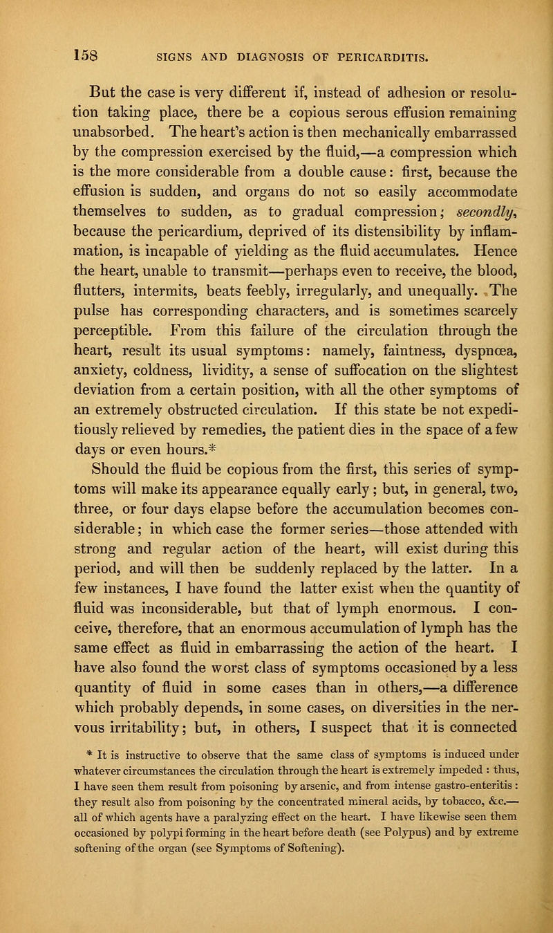 But the case is very different if, instead of adhesion or resolu- tion taking place, there be a copious serous effusion remaining unabsorbed. The heart's action is then mechanically embarrassed by the compression exercised by the fluid,—a compression which is the more considerable from a double cause: first, because the effusion is sudden, and organs do not so easily accommodate themselves to sudden, as to gradual compression,' secondly^ because the pericardium, deprived of its distensibility by inflam- mation, is incapable of yielding as the fluid accumulates. Hence the heart, unable to transmit—perhaps even to receive, the blood, flutters, intermits, beats feebly, irregularly, and unequally. The pulse has corresponding characters, and is sometimes scarcely perceptible. From this failure of the circulation through the heart, result its usual symptoms: namely, faintness, dyspnoea, anxiety, coldness, lividity, a sense of suffocation on the slightest deviation from a certain position, with all the other symptoms of an extremely obstructed circulation. If this state be not expedi- tiously relieved by remedies, the patient dies in the space of a few days or even hours.* Should the fluid be copious from the first, this series of symp- toms will make its appearance equally early ; but, in general, two, three, or four days elapse before the accumulation becomes con- siderable ; in which case the former series—those attended with strong and regular action of the heart, will exist during this period, and will then be suddenly replaced by the latter. In a few instances, I have found the latter exist when the quantity of fluid was inconsiderable, but that of lymph enormous. I con- ceive, therefore, that an enormous accumulation of lymph has the same effect as fluid in embarrassing the action of the heart. I have also found the worst class of symptoms occasioned by a less quantity of fluid in some cases than in others,—a difference which probably depends, in some cases, on diversities in the ner- vous irritability; but, in others, I suspect that it is connected * It is instructive to observe that the same class of symptoms is induced under whatever circumstances the circulation through the heart is extremely impeded : thus, I have seen them result from poisoning by arsenic, and from intense gastro-enteritis : they result also from poisoning by the concentrated mineral acids, by tobacco, &c.— all of which agents have a paralyzing effect on the heart. I have likewise seen them occasioned by polypi forming in the heart before death (see Polypus) and by extreme softening of the organ (see Symptoms of Softening).