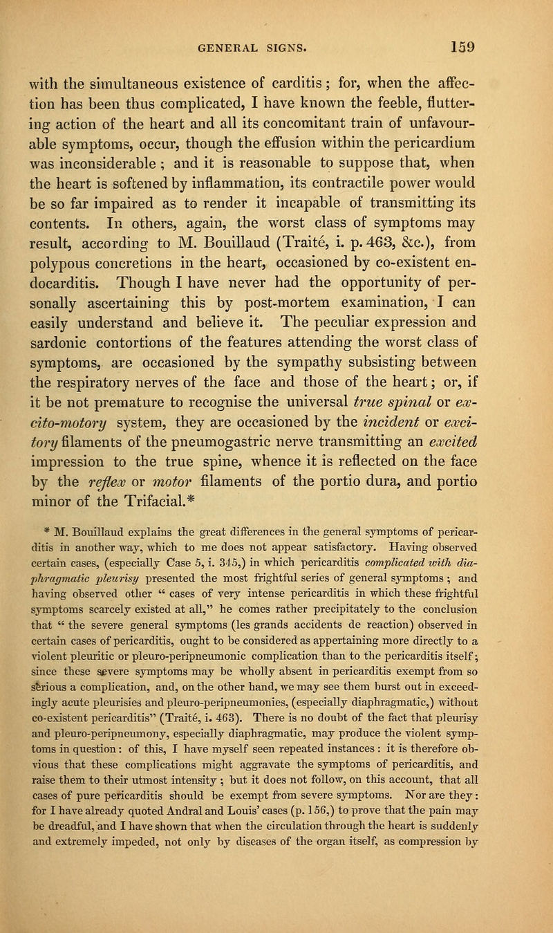 with the simultaneous existence of carditis; for, when the affec- tion has been thus complicated, I have known the feeble, flutter- ing action of the heart and all its concomitant train of unfavour- able symptoms, occur, though the effusion within the pericardium was inconsiderable ; and it is reasonable to suppose that, when the heart is softened by inflammation, its contractile power would be so far impaired as to render it incapable of transmitting its contents. In others, again, the worst class of symptoms may result, according to M. Bouillaud (Traite, i. p. 463, &c), from polypous concretions in the heart, occasioned by co-existent en- docarditis. Though I have never had the opportunity of per- sonally ascertaining this by post-mortem examination, I can easily understand and believe it. The peculiar expression and sardonic contortions of the features attending the worst class of symptoms, are occasioned by the sympathy subsisting between the respiratory nerves of the face and those of the heart; or, if it be not premature to recognise the universal true spinal or ex- cito-motory system, they are occasioned by the incident or exci- tory filaments of the pneumogastric nerve transmitting an excited impression to the true spine, whence it is reflected on the face by the reflex or motor filaments of the portio dura, and portio minor of the Trifacial.* * M. Bouillaud explains the great differences in the general symptoms of pericar- ditis in another way, which to me does not appear satisfactory. Having observed certain cases, (especially Case 5, i. 345,) in which pericarditis complicated with dia- phragmatic pleurisy presented the most frightful series of general symptoms ; and having observed other  cases of very intense pericarditis in which these frightful symptoms scarcely existed at all, he comes rather precipitately to the conclusion that  the severe general symptoms (les grands accidents de reaction) observed in certain cases of pericarditis, ought to be considered as appertaining more directly to a violent pleuritic or pleuro-peripneumonic complication than to the pericarditis itself; since these severe symptoms may be wholly absent in pericarditis exempt from so serious a complication, and, on the other hand, we may see them burst out in exceed- ingly acute pleurisies and pleuro-peripneumonies, (especially diaphragmatic,) without co-existent pericarditis (Traite, i. 463). There is no doubt of the fact that pleurisy and pleuro-peripneumony, especially diaphragmatic, may produce the violent symp- toms in question: of this, I have myself seen repeated instances : it is therefore ob- vious that these complications might aggravate the symptoms of pericarditis, and raise them to their utmost intensity; but it does not follow, on this account, that all cases of pure pericarditis should be exempt from severe symptoms. Nor are they: for I have already quoted Andral and Louis' cases (p. 156,) to prove that the pain may be dreadful, and I have shown that when the circulation through the heart is suddenly and extremely impeded, not only by diseases of the organ itself, as compression by