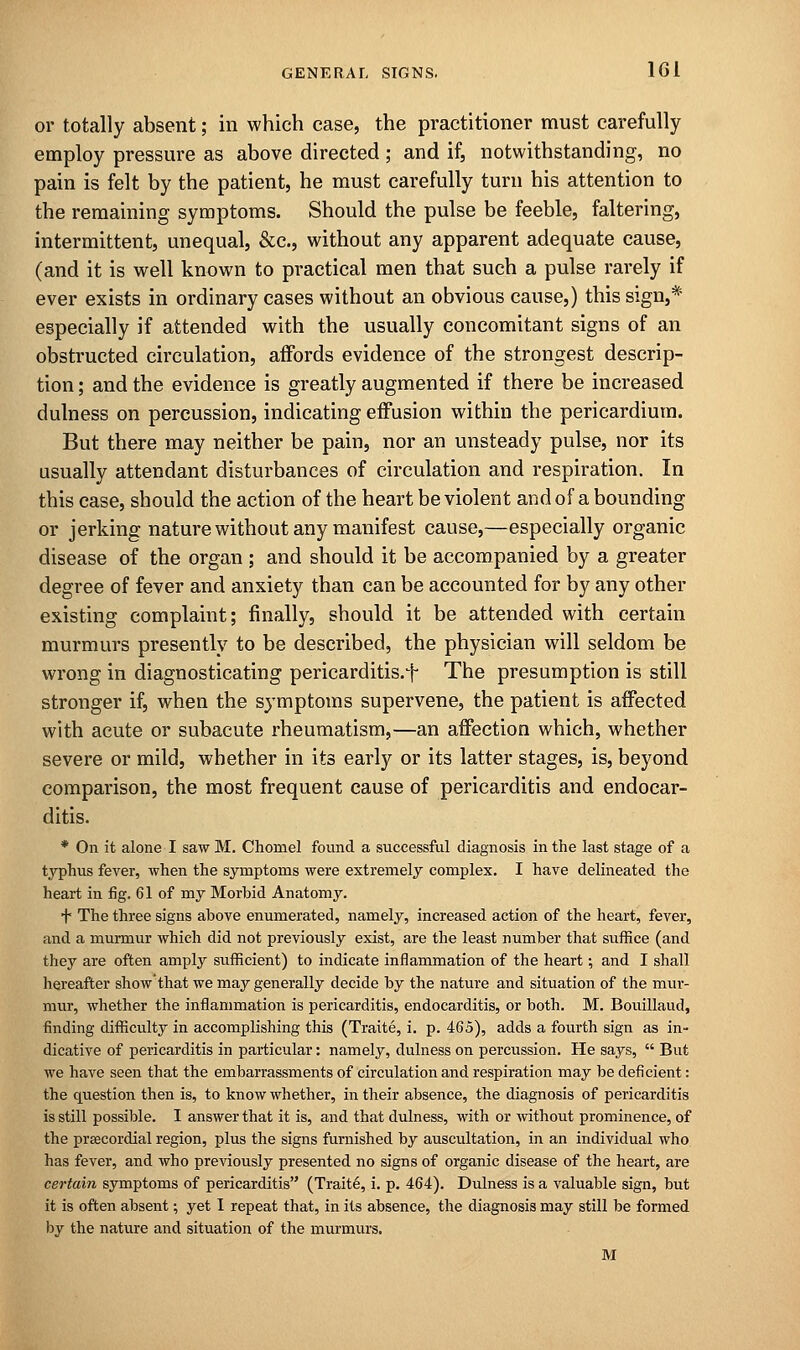 or totally absent; in which case, the practitioner must carefully employ pressure as above directed ; and if, notwithstanding, no pain is felt by the patient, he must carefully turn his attention to the remaining symptoms. Should the pulse be feeble, faltering, intermittent, unequal, &c, without any apparent adequate cause, (and it is well known to practical men that such a pulse rarely if ever exists in ordinary cases without an obvious cause,) this sign,* especially if attended with the usually concomitant signs of an obstructed circulation, affords evidence of the strongest descrip- tion ; and the evidence is greatly augmented if there be increased dulness on percussion, indicating effusion within the pericardium. But there may neither be pain, nor an unsteady pulse, nor its usually attendant disturbances of circulation and respiration. In this case, should the action of the heart be violent and of abounding or jerking nature without any manifest cause,—especially organic disease of the organ ; and should it be accompanied by a greater degree of fever and anxiety than can be accounted for by any other existing complaint; finally, should it be attended with certain murmurs presently to be described, the physician will seldom be wrong in diagnosticating pericarditis.^ The presumption is still stronger if, when the symptoms supervene, the patient is affected with acute or subacute rheumatism,—an affection which, whether severe or mild, whether in its early or its latter stages, is, beyond comparison, the most frequent cause of pericarditis and endocar- ditis. * On it alone I saw M. Chomel found a successful diagnosis in the last stage of a typhus fever, when the symptoms were extremely complex. I have delineated the heart in fig. 61 of my Morbid Anatomy. f The three signs above enumerated, namely, increased action of the heart, fever, and a murmur Avhich did not previously exist, are the least number that suffice (and they are often amply sufficient) to indicate inflammation of the heart; and I shall hereafter show'that we may generally decide by the nature and situation of the mur- mur, whether the inflammation is pericarditis, endocarditis, or both. M. Bouillaud, finding difficulty in accomplishing this (Traite, i. p. 465), adds a fourth sign as in- dicative of pericarditis in particular: namely, dulness on percussion. He says,  But we have seen that the embarrassments of circulation and respiration may be deficient: the question then is, to know whether, in their absence, the diagnosis of pericarditis is still possible. I answer that it is, and that dulness, with or without prominence, of the precordial region, plus the signs furnished by auscultation, in an individual who has fever, and who previously presented no signs of organic disease of the heart, are certain symptoms of pericarditis (Traite, i. p. 464). Dulness is a valuable sign, but it is often absent; yet I repeat that, in its absence, the diagnosis may still be formed by the nature and situation of the murmurs. M