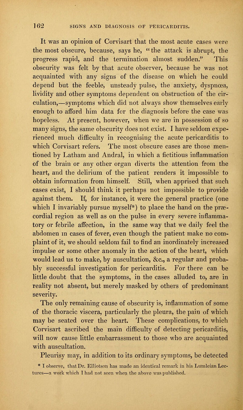 It was an opinion of Corvisart that the most acute cases were the most obscure, because, says he,  the attack is abrupt, the progress rapid, and the termination almost sudden. This obscurity was felt by that acute observer, because he was not acquainted with any signs of the disease on which he could depend but the feeble, unsteady pulse, the anxiety, dyspnoea, lividity and other symptoms dependent on obstruction of the cir- culation,—symptoms which did not always show themselves early enough to afford him data for the diagnosis before the case was hopeless. At present, however, when we are in possession of so many signs, the same obscurity does not exist. I have seldom expe- rienced much difficulty in recognising the acute pericarditis to which Corvisart refers. The most obscure cases are those men- tioned by Latham and Andral, in which a fictitious inflammation of the brain or any other organ diverts the attention from the heart, and the delirium of the patient renders it impossible to obtain information from himself. Still, when apprised that such cases exist, I should think it perhaps not impossible to provide against them. If, for instance, it were the general practice (one which I invariably pursue myself*) to place the hand on the pre- cordial region as well as on the pulse in every severe inflamma- tory or febrile affection, in the same way that we daily feel the abdomen m cases of fever, even though the patient make no com- plaint of it, we should seldom fail to find an inordinately increased impulse or some other anomaly in the action of the heart, which would lead us to make, by auscultation, &c, a regular and proba- bly successful investigation for pericarditis. For there can be little doubt that the symptoms, in the cases alluded to, are in reality not absent, but merely masked by others of predominant severity. The only remaining cause of obscurity is, inflammation of some of the thoracic viscera, particularly the pleura, the pain of which may be seated over the heart. These complications, to which Corvisart ascribed the main difficulty of detecting pericarditis, will now cause little embarrassment to those who are acquainted with auscultation. Pleurisy may, in addition to its ordinary symptoms, be detected * I observe, that Dr. Elliotson has made an identical remark in his Lumleian Lec-