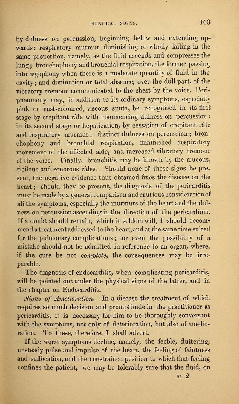 by dulness on percussion, beginning below and extending up- wards; respiratory murmur diminishing or wholly failing in the same proportion, namely, as the fluid ascends and compresses the lung; bronchophony and bronchial respiration, the former passing into segophony when there is a moderate quantity of fluid in the cavity; and diminution or total absence, over the dull part, of the vibratory tremour communicated to the chest by the voice. Peri- pneumony may, in addition to its ordinary symptoms, especially pink or rust-coloured, viscous sputa, be recognised in its first stage by crepitant rale with commencing dulness on percussion : in its second stage or hepatization, by cessation of crepitant rale and respiratory murmur ; distinct dulness on percussion ; bron- chophony and bronchial respiration, diminished respiratory movement of the affected side, and increased vibratory tremour of the voice. Finally, bronchitis may be known by the mucous, sibilous and sonorous rales. Should none of these signs be pre- sent, the negative evidence thus obtained fixes the disease on the heart; should they be present, the diagnosis of the pericarditis must be made by a general comparison and cautious consideration of all the symptoms, especially the murmurs of the heart and the dul- ness on percussion ascending in the direction of the pericardium. If a doubt should remain, which it seldom will, I should recom- mend a treatment addressed to the heart, and at the same time suited for the pulmonary complications; for even the possibility of a mistake should not be admitted in reference to an organ, where, if the cure be not complete, the consequences may be irre- parable. The diagnosis of endocarditis, when complicating pericarditis, will be pointed out under the physical signs of the latter, and in the chapter on Endocarditis. Signs of Amelioration. In a disease the treatment of which requires so much decision and promptitude in the practitioner as pericarditis, it is necessary for him to be thoroughly conversant with the symptoms, not only of deterioration, but also of amelio- ration. To these, therefore, I shall advert. If the worst symptoms decline, namely, the feeble, fluttering, unsteady pulse and impulse of the heart, the feeling of faintness and suffocation, and the constrained position to which that feeling confines the patient, we may be tolerably sure that the fluid, on m 2