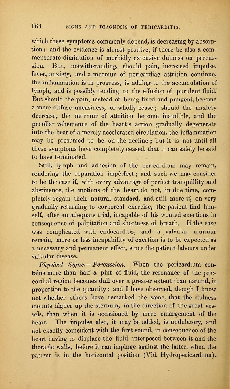 which these symptoms commonly depend, is decreasing by absorp- tion ; and the evidence is almost positive, if there be also a com- mensurate diminution of morbidly extensive dulness on percus- sion. But, notwithstanding, should pain, increased impulse, fever, anxiety, and a murmur of pericardiac attrition continue, the inflammation is in progress, is adding to the accumulation of lymph, and is possibly tending to the effusion of purulent fluid. But should the pain, instead of being fixed and pungent, become a mere diffuse uneasiness, or wholly cease ; should the anxiety decrease, the murmur of attrition become inaudible, and the peculiar vehemence of the heart's action gradually degenerate into the beat of a merely accelerated circulation, the inflammation may be presumed to be on the decline ; but it is not until all these symptoms have completely ceased, that it can safely be said to have terminated. Still, lymph and adhesion of the pericardium may remain, rendering the reparation imperfect; and such we may consider to be the case if, with every advantage of perfect tranquillity and abstinence, the motions of the heart do not, in due time, com- pletely regain their natural standard, and still more if, on very gradually returning to corporeal exercise, the patient find him- self, after an adequate trial, incapable of his wonted exertions in consequence of palpitation and shortness of breath. If the case was complicated with endocarditis, and a valvular murmur remain, more or less incapability of exertion is to be expected as a necessary and permanent effect, since the patient labours under valvular disease. Physical Signs.— Percussion. When the pericardium con- tains more than half a pint of fluid, the resonance of the prse- cordial region becomes dull over a greater extent than natural, in proportion to the quantity; and I have observed, though I know not whether others have remarked the same, that the dulness mounts higher up the sternum, in the direction of the great ves- sels, than when it is occasioned by mere enlargement of the heart. The impulse also, it may be added, is undulatory, and not exactly coincident with the first sound, in consequence of the heart having to displace the fluid interposed between it and the thoracic walls, before it can impinge against the latter, when the patient is in the horizontal position (Vid. Hydropericardium).