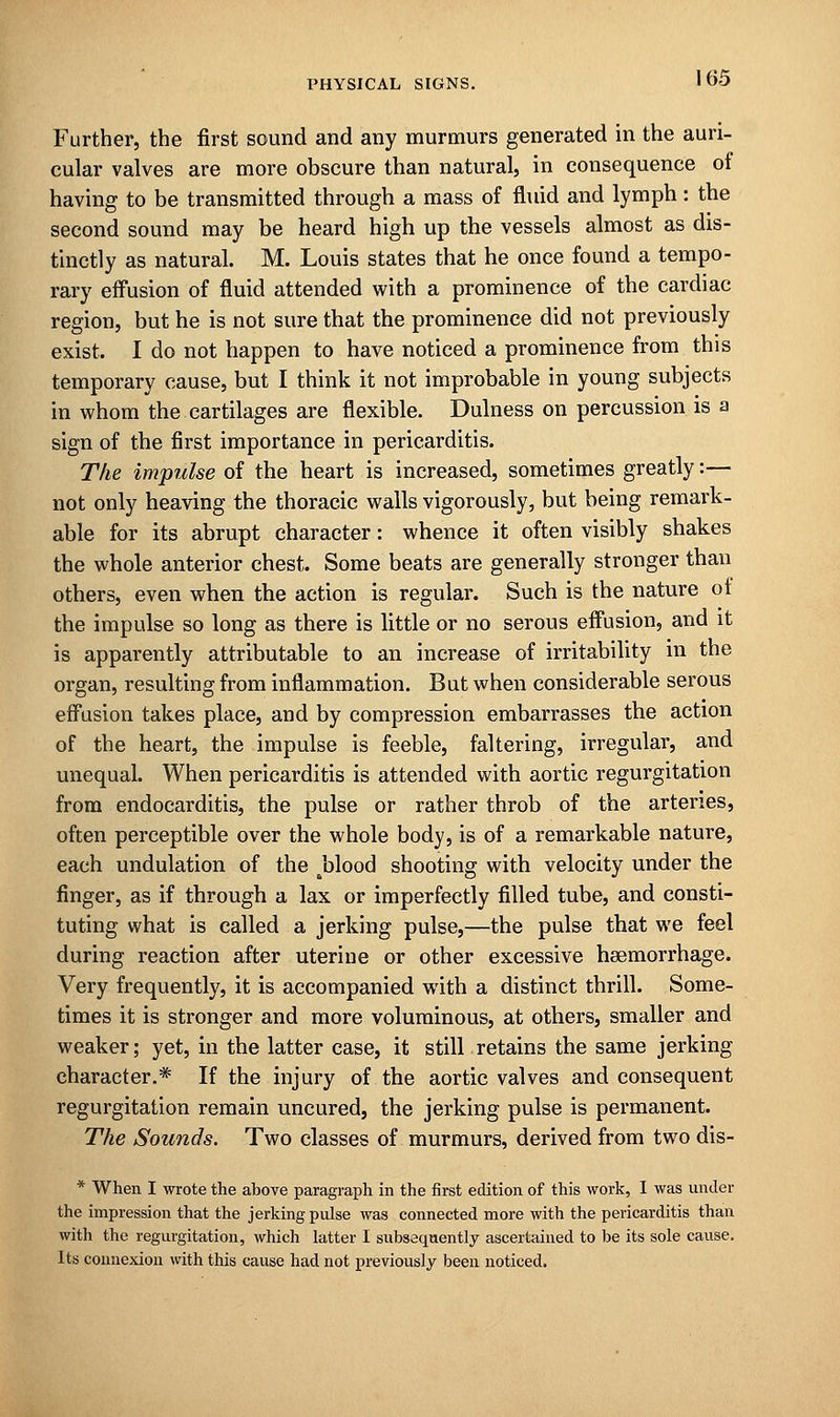 Further, the first sound and any murmurs generated in the auri- cular valves are more obscure than natural, in consequence of having to be transmitted through a mass of fluid and lymph: the second sound may be heard high up the vessels almost as dis- tinctly as natural. M. Louis states that he once found a tempo- rary effusion of fluid attended with a prominence of the cardiac region, but he is not sure that the prominence did not previously exist. I do not happen to have noticed a prominence from this temporary cause, but I think it not improbable in young subjects in whom the cartilages are flexible. Dulness on percussion is a sign of the first importance in pericarditis. The impulse of the heart is increased, sometimes greatly:— not only heaving the thoracic walls vigorously, but being remark- able for its abrupt character: whence it often visibly shakes the whole anterior chest. Some beats are generally stronger than others, even when the action is regular. Such is the nature ot the impulse so long as there is little or no serous effusion, and it is apparently attributable to an increase of irritability in the organ, resulting from inflammation. But when considerable serous effusion takes place, and by compression embarrasses the action of the heart, the impulse is feeble, faltering, irregular, and unequal. When pericarditis is attended with aortic regurgitation from endocarditis, the pulse or rather throb of the arteries, often perceptible over the whole body, is of a remarkable nature, each undulation of the Jolood shooting with velocity under the finger, as if through a lax or imperfectly filled tube, and consti- tuting what is called a jerking pulse,—the pulse that we feel during reaction after uterine or other excessive haemorrhage. Very frequently, it is accompanied with a distinct thrill. Some- times it is stronger and more voluminous, at others, smaller and weaker; yet, in the latter case, it still retains the same jerking character.* If the injury of the aortic valves and consequent regurgitation remain uncured, the jerking pulse is permanent. The Sounds. Two classes of murmurs, derived from two dis- * When I wrote the above paragraph in the first edition of this work, I was under the impression that the jerking pulse was connected more with the pericarditis than with the regurgitation, which latter I subsequently ascertained to be its sole cause. Its connexion with this cause had not previously been noticed.