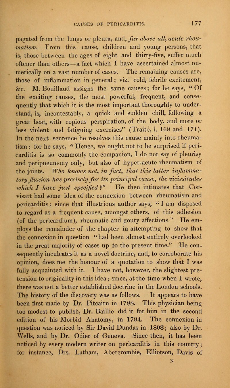 pagated from the lungs or pleura, and, far above all, acute rheu- matism. From this cause, children and young persons, that is, those between the ages of eight and thirty-five, suffer much oftener than others— a fact which I have ascertained almost nu- merically on a vast number of cases. The remaining causes are, those of inflammation in general; viz. cold, febrile excitement, &c. M. Bouillaud assigns the same causes: for he says,  Of the exciting causes, the most powerful, frequent, and conse- quently that which it is the most important thoroughly to under- stand, is, incontestably, a quick and sudden chill, following a great heat, with copious perspiration, of the body, and more or less violent and fatiguing exercises (Traite, i. 169 and 171). In the next sentence he resolves this cause mainly into rheuma- tism : for he says,  Hence, we ought not to be surprised if peri- carditis is so commonly the companion, I do not say of pleurisy and peripneumony only, but also of hyper-acute rheumatism of the joints. Who knows not, in fact, that this latter inflamma- tory fluxion has precisely for its principal cause, the vicissitudes ivhich I have just specified ? He then intimates that Cor- visart had some idea of the connexion between rheumatism and pericarditis; since that illustrious author says,  I am disposed to regard as a frequent cause, amongst others, of this adhesion (of the pericardium), rheumatic and gouty affections. He em- ploys the remainder of the chapter in attempting to show that the connexion in question  had been almost entirely overlooked in the great majority of cases up to the present time. He con- sequently inculcates it as a novel doctrine, and, to corroborate his opinion, does me the honour of a quotation to show that I was fully acquainted with it. 1 have not, however, the slightest pre- tension to originality in this idea; since, at the time when I wrote, there was not a better established doctrine in the London schools. The history of the discovery was as follows. It appears to have been first made by Dr. Pitcairn in 1788. This physician being too modest to publish, Dr. Baillie did it for him in the second edition of his Morbid Anatomy, in 1794. The connexion in question was noticed by Sir David Dundas in 1808; also by Dr. Wells, and by Dr. Odier of Geneva. Since then, it has been noticed by every modern writer on pericarditis in this country ; for instance, Drs. Latham, Abercrombie, Elliotson, Davis of N