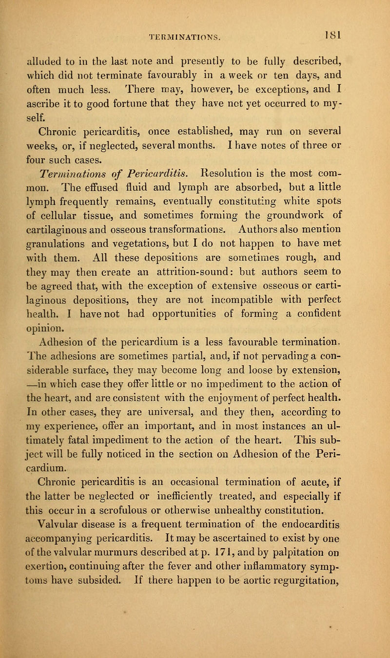 alluded to in the last note and presently to be fully described, which did not terminate favourably in a week or ten days, and often much less. There may, however, be exceptions, and I ascribe it to good fortune that they have not yet occurred to my- self. Chronic pericarditis, once established, may run on several weeks, or, if neglected, several months. I have notes of three or four such cases. Terminations of Pericarditis. Resolution is the most com- mon. The effused fluid and lymph are absorbed, but a little lymph frequently remains, eventually constituting white spots of cellular tissue, and sometimes forming the groundwork of cartilaginous and osseous transformations. Authors also mention granulations and vegetations, but I do not happen to have met with them. All these depositions are sometimes rough, and they may then create an attrition-sound: but authors seem to be agreed that, with the exception of extensive osseous or carti- laginous depositions, they are not incompatible with perfect health. I have not had opportunities of forming a confident opinion. Adhesion of the pericardium is a less favourable termination. The adhesions are sometimes partial, and, if not pervading a con- siderable surface, they may become long and loose by extension, —in which case they offer little or no impediment to the action of the heart, and are consistent with the enjoyment of perfect health. In other cases, they are universal, and they then, according to my experience, offer an important, and in most instances an ul- timately fatal impediment to the action of the heart. This sub- ject will be fully noticed in the section on Adhesion of the Peri- cardium. Chronic pericarditis is an occasional termination of acute, if the latter be neglected or inefficiently treated, and especially if this occur in a scrofulous or otherwise unhealthy constitution. Valvular disease is a frequent termination of the endocarditis accompanying pericarditis. It may be ascertained to exist by one of the valvular murmurs described at p. 171, and by palpitation on exertion, continuing after the fever and other inflammatory symp- toms have subsided. If there happen to be aortic regurgitation,