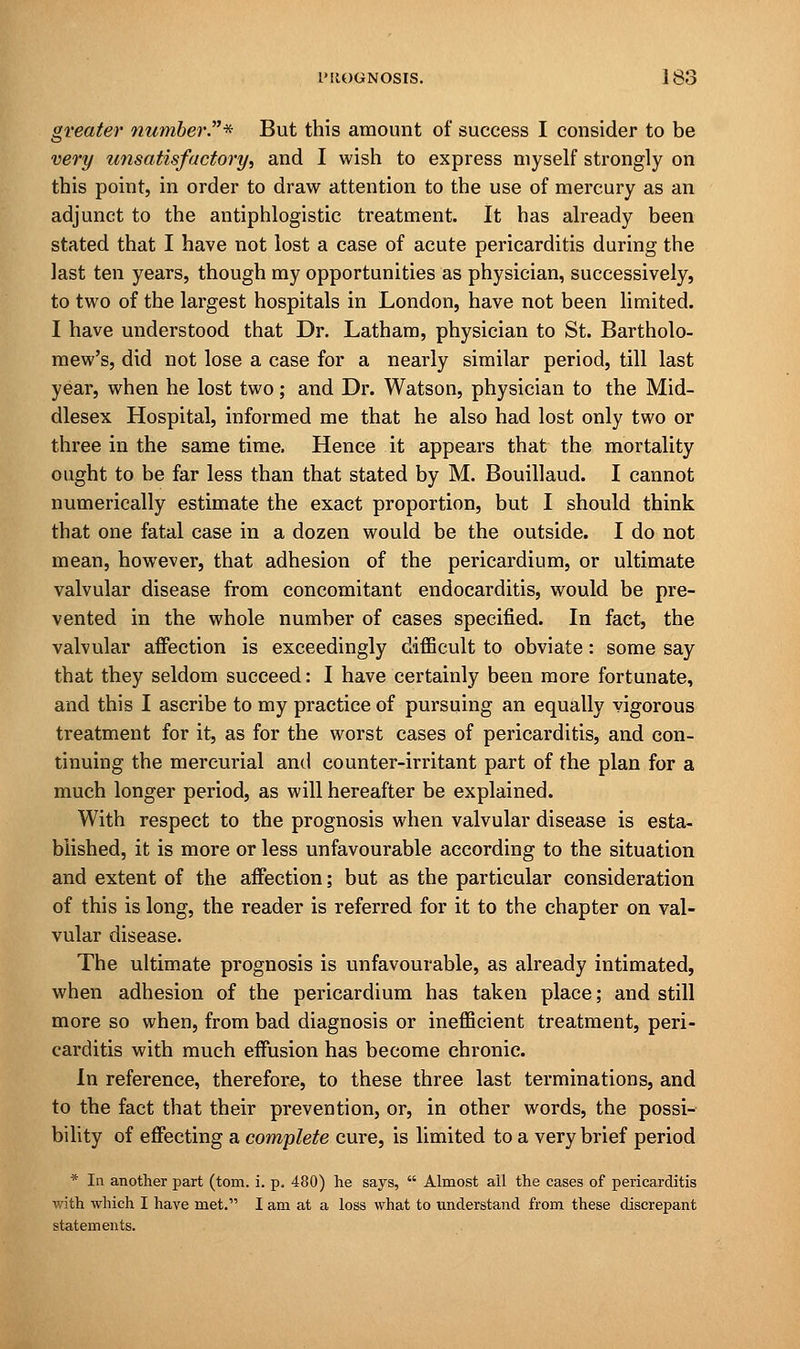 greater number.* But this amount of success I consider to be very unsatisfactory, and I wish to express myself strongly on this point, in order to draw attention to the use of mercury as an adjunct to the antiphlogistic treatment. It has already been stated that I have not lost a case of acute pericarditis during the last ten years, though my opportunities as physician, successively, to two of the largest hospitals in London, have not been limited. I have understood that Dr. Latham, physician to St. Bartholo- mew's, did not lose a case for a nearly similar period, till last year, when he lost two; and Dr. Watson, physician to the Mid- dlesex Hospital, informed me that he also had lost only two or three in the same time. Hence it appears that the mortality ought to be far less than that stated by M. Bouillaud. I cannot numerically estimate the exact proportion, but I should think that one fatal case in a dozen would be the outside. I do not mean, however, that adhesion of the pericardium, or ultimate valvular disease from concomitant endocarditis, would be pre- vented in the whole number of cases specified. In fact, the valvular affection is exceedingly difficult to obviate: some say that they seldom succeed: I have certainly been more fortunate, and this I ascribe to my practice of pursuing an equally vigorous treatment for it, as for the worst cases of pericarditis, and con- tinuing the mercurial and counter-irritant part of the plan for a much longer period, as will hereafter be explained. With respect to the prognosis when valvular disease is esta- blished, it is more or less unfavourable according to the situation and extent of the affection; but as the particular consideration of this is long, the reader is referred for it to the chapter on val- vular disease. The ultimate prognosis is unfavourable, as already intimated, when adhesion of the pericardium has taken place; and still more so when, from bad diagnosis or inefficient treatment, peri- carditis with much effusion has become chronic. In reference, therefore, to these three last terminations, and to the fact that their prevention, or, in other words, the possi- bility of effecting a complete cure, is limited to a very brief period * In another part (torn. i. p. 480) he says,  Almost all the cases of pericarditis with which I have met. I am at a loss what to understand from these discrepant statements.