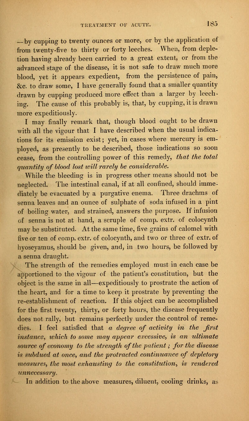 — by cupping to twenty ounces or more, or by the application of from twenty-five to thirty or forty leeches. When, from deple- tion having already been carried to a great extent, or from the advanced stage of the disease, it is not safe to draw much more blood, yet it appears expedient, from the persistence of pain, &c. to draw some, I have generally found that a smaller quantity drawn by cupping produced more effect than a larger by leech- ing. The cause of this probably is, that, by cupping, it is drawn more expeditiously. I may finally remark that, though blood ought to be drawn with all the vigour that I have described when the usual indica- tions for its emission exist; yet, in cases where mercury is em- ployed, as presently to be described, those indications so soon cease, from the controlling power of this remedy, that the total quantity of blood lost will rarely be considerable. While the bleeding is in progress other means should not be neglected. The intestinal canal, if at all confined, should imme- diately be evacuated by a purgative enema. Three drachms of senna leaves and an ounce of sulphate of soda infused in a pint of boiling water, and strained, answers the purpose. If infusion of senna is not at hand, a scruple of comp. extr. of colocynth may be substituted. At the same time, five grains of calomel with five or ten of comp. extr. of colocynth, and two or three of extr. of hyoscyamus, should be given, and, in two hours, be followed by a senna draught. The strength of the remedies employed must in each case be apportioned to the vigour of the patient's constitution, but the object is the same in all—expeditiously to prostrate the action of the heart, and for a time to keep it prostrate by preventing the re-establishment of reaction. If this object can be accomplished for the first twenty, thirty, or forty hours, the disease frequently does not rally, but remains perfectly under the control of reme- dies. I feel satisfied that a degree of activity in the Jirst instance, which to some may appear excessive, is an ultimate source of economy to the strength of the patient; for the disease is subdued at once, and the protracted continuance of depletory measures, the most exhausting to the constitution, is rendered unnecessary, In addition to the above measures, diluent, cooling drinks, as