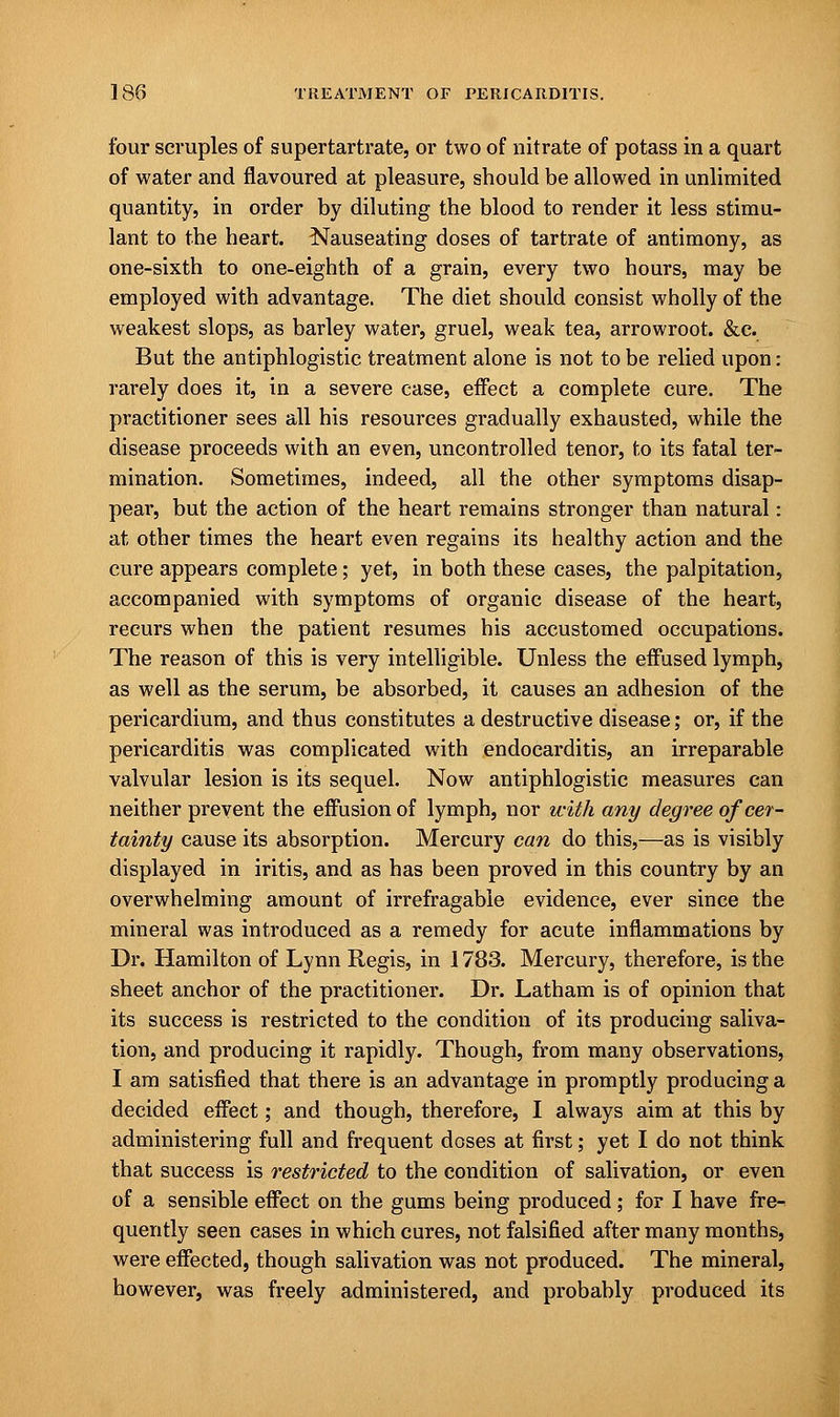 four scruples of supertartrate, or two of nitrate of potass in a quart of water and flavoured at pleasure, should be allowed in unlimited quantity, in order by diluting the blood to render it less stimu- lant to the heart. Nauseating doses of tartrate of antimony, as one-sixth to one-eighth of a grain, every two hours, may be employed with advantage. The diet should consist wholly of the weakest slops, as barley water, gruel, weak tea, arrowroot. &c. But the antiphlogistic treatment alone is not to be relied upon: rarely does it, in a severe case, effect a complete cure. The practitioner sees all his resources gradually exhausted, while the disease proceeds with an even, uncontrolled tenor, to its fatal ter- mination. Sometimes, indeed, all the other symptoms disap- pear, but the action of the heart remains stronger than natural: at other times the heart even regains its healthy action and the cure appears complete; yet, in both these cases, the palpitation, accompanied with symptoms of organic disease of the heart, recurs when the patient resumes his accustomed occupations. The reason of this is very intelligible. Unless the effused lymph, as well as the serum, be absorbed, it causes an adhesion of the pericardium, and thus constitutes a destructive disease; or, if the pericarditis was complicated with endocarditis, an irreparable valvular lesion is its sequel. Now antiphlogistic measures can neither prevent the effusion of lymph, nor with any degree of cer- tainty cause its absorption. Mercury can do this,—as is visibly displayed in iritis, and as has been proved in this country by an overwhelming amount of irrefragable evidence, ever since the mineral was introduced as a remedy for acute inflammations by Dr. Hamilton of Lynn Regis, in 1783. Mercury, therefore, is the sheet anchor of the practitioner. Dr. Latham is of opinion that its success is restricted to the condition of its producing saliva- tion, and producing it rapidly. Though, from many observations, I am satisfied that there is an advantage in promptly producing a decided effect; and though, therefore, I always aim at this by administering full and frequent doses at first; yet I do not think that success is restricted to the condition of salivation, or even of a sensible effect on the gums being produced; for I have fre- quently seen cases in which cures, not falsified after many months, were effected, though salivation was not produced. The mineral, however, was freely administered, and probably produced its