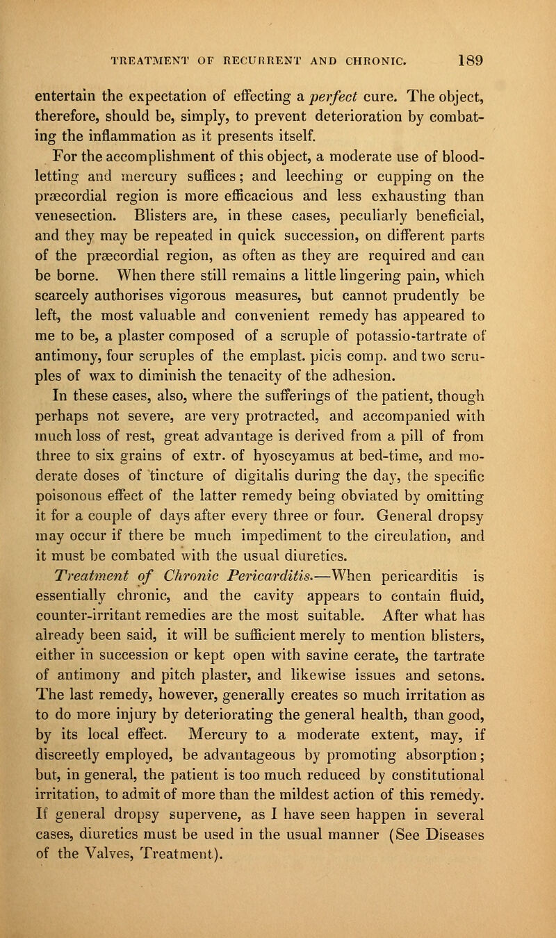 entertain the expectation of effecting a perfect cure. The object, therefore, should be, simply, to prevent deterioration by combat- ing the inflammation as it presents itself. For the accomplishment of this object, a moderate use of blood- letting and mercury suffices; and leeching or cupping on the precordial region is more efficacious and less exhausting than venesection. Blisters are, in these cases, peculiarly beneficial, and they may be repeated in quick succession, on different parts of the praecordial region, as often as they are required and can be borne. When there still remains a little lingering pain, which scarcely authorises vigorous measures, but cannot prudently be left, the most valuable and convenient remedy has appeared to me to be, a plaster composed of a scruple of potassio-tartrate of antimony, four scruples of the emplast. picis com p. and two scru- ples of wax to diminish the tenacity of the adhesion. In these cases, also, where the sufferings of the patient, though perhaps not severe, are very protracted, and accompanied with much loss of rest, great advantage is derived from a pill of from three to six grains of extr. of hyoscyamus at bed-time, and mo- derate doses of tincture of digitalis during the day, the specific poisonous effect of the latter remedy being obviated by omitting it for a couple of days after every three or four. General dropsy may occur if there be much impediment to the circulation, and it must be combated with the usual diuretics. Treatment of Chronic Pericarditis.—When pericarditis is essentially chronic, and the cavity appears to contain fluid, counter-irritant remedies are the most suitable. After what has already been said, it will be sufficient merely to mention blisters, either in succession or kept open with savine cerate, the tartrate of antimony and pitch plaster, and likewise issues and setons. The last remedy, however, generally creates so much irritation as to do more injury by deteriorating the general health, than good, by its local effect. Mercury to a moderate extent, may, if discreetly employed, be advantageous by promoting absorption; but, in general, the patient is too much reduced by constitutional irritation, to admit of more than the mildest action of this remedy. If general dropsy supervene, as I have seen happen in several cases, diuretics must be used in the usual manner (See Diseases of the Valves, Treatment).