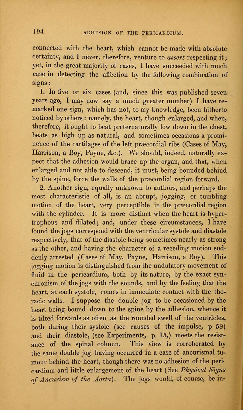 connected with the heart, which cannot be made with absolute certainty, and I never, therefore, venture to assert respecting it; yet, in the great majority of cases, I have succeeded with much ease in detecting the affection by the following combination of signs: 1. In five or six cases (and, since this was published seven years ago, I may now say a much greater number) I have re- marked one sign, which has not, to my knowledge, been hitherto noticed by others : namely, the heart, though enlarged, and when, therefore, it ought to beat preternaturally low down in the chest, beats as high up as natural, and sometimes occasions a promi- nence of the cartilages of the left precordial ribs (Cases of May, Harrison, a Boy, Payne, &c). We should, indeed, naturally ex- pect that the adhesion would brace up the organ, and that, when enlarged and not able to descend, it must, being bounded behind by the spine, force the walls of the precordial region forward. 2. Another sign, equally unknown to authors, and perhaps the most characteristic of all, is an abrupt, jogging, or tumbling motion of the heart, very perceptible in the prsecordial region with the cylinder. It is more distinct when the heart is hyper- trophous and dilated; and, under these circumstances, I have found the jogs correspond with the ventricular systole and diastole respectively, that of the diastole being sometimes nearly as strong as the other, and having the character of a receding motion sud- denly arrested (Cases of May, Payne, Harrison, a Boy). This jogging motion is distinguished from the undulatory movement of fluid in the pericardium, both by its nature, by the exact syn- chronism of the jogs with the sounds, and by the feeling that the heart, at each systole, comes in immediate contact with the tho- racic walls. I suppose the double jog to be occasioned by the heart being bound down to the spine by the adhesion, whence it is tilted forwards as often as the rounded swell of the ventricles, both during their systole (see causes of the impulse, p. 58) and their diastole, (see Experiments, p. 15,) meets the resist- ance of the spinal column. This view is corroborated by the same double jog having occurred in a case of aneurismal tu- mour behind the heart, though there was no adhesion of the peri- cardium and little enlargement of the heart (See Physical Signs of Aneurism of the Aorta). The jogs would, of course, be in-