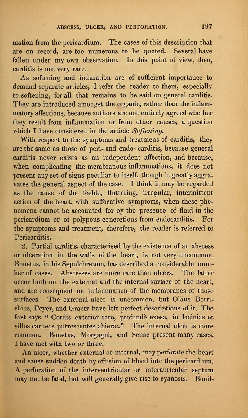 mation from the pericardium. The cases of this description that are on record, are too numerous to be quoted. Several have fallen under my own observation. In this point of view, then, carditis is not very rare. As softening and induration are of sufficient importance to demand separate articles, I refer the reader to them, especially to softening, for all that remains to be said on general carditis. They are introduced amongst the organic, rather than the inflam- matory affections, because authors are not entirely agreed whether they result from inflammation or from other causes, a question which I have considered in the article Softening. With respect to the symptoms and treatment of carditis, they are the same as those of peri- and endo- carditis, because general carditis never exists as an independent affection, and because, when complicating the membranous inflammations, it does not present any set of signs peculiar to itself, though it greatly aggra- vates the general aspect of the case. I think it may be regarded as the cause of the feeble, fluttering, irregular, intermittent action of the heart, with suffocative symptoms, when these phe- nomena cannot be accounted for by the presence of fluid in the pericardium or of polypous concretions from endocarditis. For the symptoms and treatment, therefore, the reader is referred to Pericarditis. 2. Partial carditis, characterised by the existence of an abscess or ulceration in the walls of the heart, is not very uncommon. Bonetus, in his Sepulchretum, has described a considerable num- ber of cases. Abscesses are more rare than ulcers. The latter occur both on the external and the internal surface of the heart, and are consequent on inflammation of the membranes of those surfaces. The external ulcer is uncommon, but Ol'aus Borri- chius, Peyer, and Graetz have left perfect descriptions of it. The first says  Cordis exterior caro, profunda exesa, in lacinias et villos carneos putrescentes abierat. The internal ulcer is more common. Bonetus, Morgagni, and Senac present many cases. I have met with two or three. An ulcer, whether external or internal, may perforate the heart and cause sudden death by effusion of blood into the pericardium. A perforation of the interventricular or interauricular septum may not be fatal, but will generally give rise to cyanosis. Bouil-