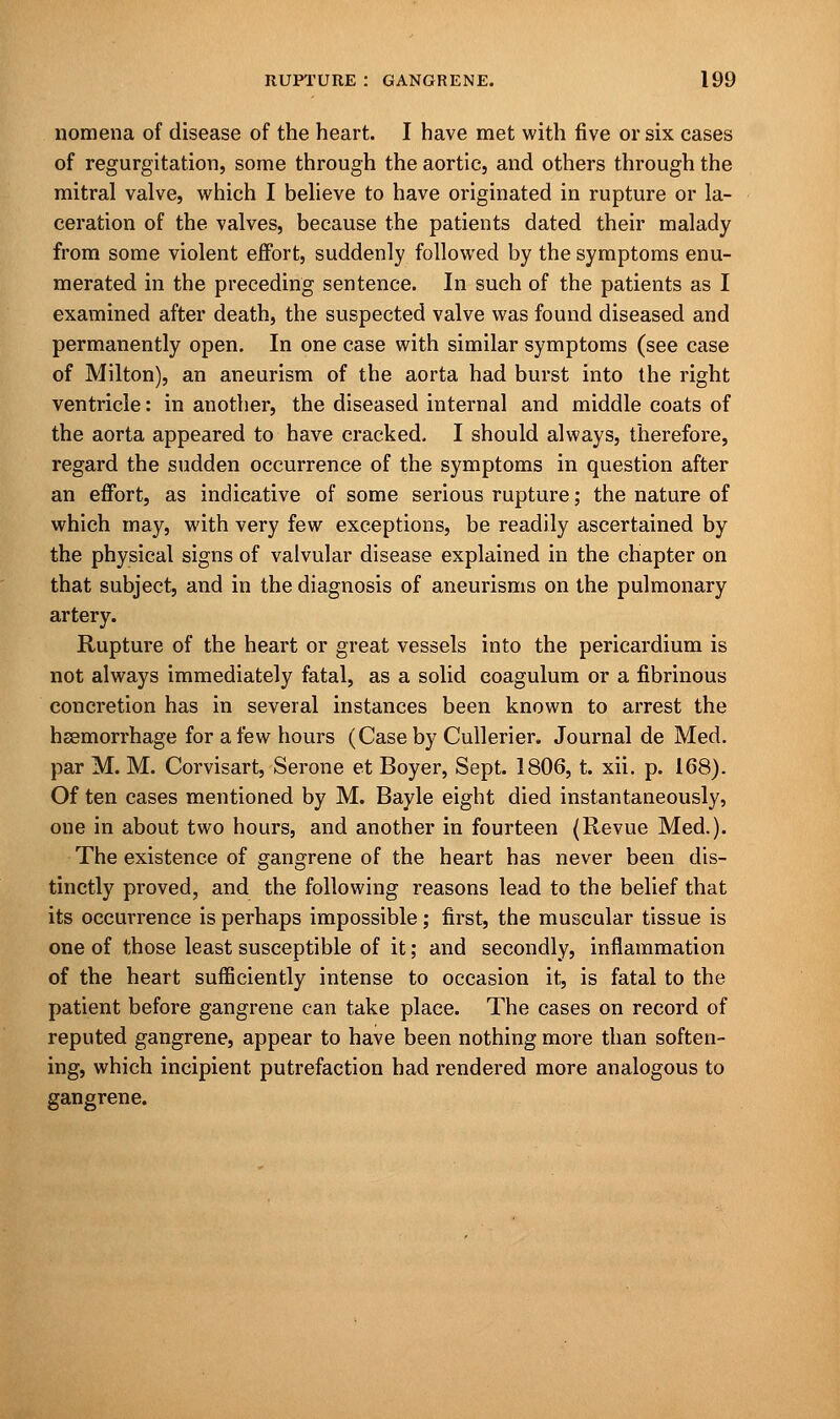 nomena of disease of the heart. I have met with five or six cases of regurgitation, some through the aortic, and others through the mitral valve, which I believe to have originated in rupture or la- ceration of the valves, because the patients dated their malady from some violent effort, suddenly followed by the symptoms enu- merated in the preceding sentence. In such of the patients as I examined after death, the suspected valve was found diseased and permanently open. In one case with similar symptoms (see case of Milton), an aneurism of the aorta had burst into the right ventricle: in another, the diseased internal and middle coats of the aorta appeared to have cracked. I should always, therefore, regard the sudden occurrence of the symptoms in question after an effort, as indicative of some serious rupture; the nature of which may, with very few exceptions, be readily ascertained by the physical signs of valvular disease explained in the chapter on that subject, and in the diagnosis of aneurisms on the pulmonary artery. Rupture of the heart or great vessels into the pericardium is not always immediately fatal, as a solid coagulum or a fibrinous concretion has in several instances been known to arrest the hsemorrhage for a few hours (Case by Cullerier. Journal de Med. par M. M. Corvisart, Serone et Boyer, Sept. 1806, t. xii. p. 168). Of ten cases mentioned by M. Bayle eight died instantaneously, one in about two hours, and another in fourteen (Revue Med.). The existence of gangrene of the heart has never been dis- tinctly proved, and the following reasons lead to the belief that its occurrence is perhaps impossible; first, the muscular tissue is one of those least susceptible of it; and secondly, inflammation of the heart sufficiently intense to occasion it, is fatal to the patient before gangrene can take place. The cases on record of reputed gangrene, appear to have been nothing more than soften- ing, which incipient putrefaction had rendered more analogous to gangrene.