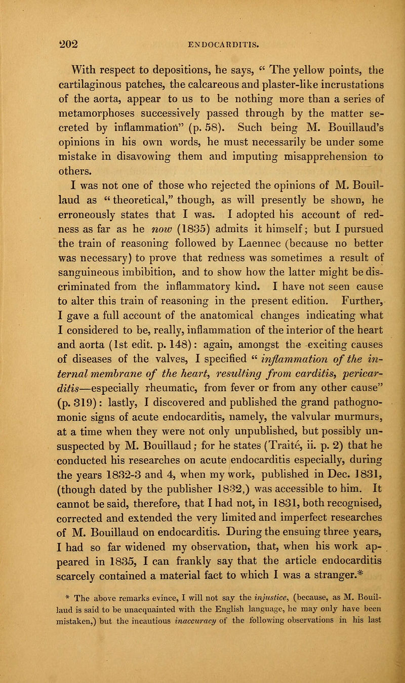 With respect to depositions, he says,  The yellow points, the cartilaginous patches, the calcareous and plaster-like incrustations of the aorta, appear to us to be nothing more than a series of metamorphoses successively passed through by the matter se- creted by inflammation (p. 58). Such being M. Bouillaud's opinions in his own words, he must necessarily be under some mistake in disavowing them and imputing misapprehension to others. I was not one of those who rejected the opinions of M. Bouil- laud as  theoretical, though, as will presently be shown, he erroneously states that I was. I adopted his account of red- ness as far as he now (1835) admits it himself; but I pursued the train of reasoning followed by Laennec (because no better was necessary) to prove that redness was sometimes a result of sanguineous imbibition, and to show how the latter might be dis- criminated from the inflammatory kind. I have not seen cause to alter this train of reasoning in the present edition. Further, I gave a full account of the anatomical changes indicating what I considered to be, really, inflammation of the interior of the heart and aorta (1st edit. p. 148): again, amongst the exciting causes of diseases of the valves, I specified  inflammation of the in- ternal membrane of the heart, resulting from carditis, pericar- ditis—especially rheumatic, from fever or from any other cause (p. 819): lastly, I discovered and published the grand pathogno- monic signs of acute endocarditis, namely, the valvular murmurs, at a time when they were not only unpublished, but possibly un- suspected by M. Bouillaud; for he states (Traite, ii. p. 2) that he conducted his researches on acute endocarditis especially, during the years 1832-3 and 4, when my work, published in Dec. 1831, (though dated by the publisher 1832,) was accessible to him. It cannot be said, therefore, that I had not, in 1831, both recognised, corrected and extended the very limited and imperfect researches of M. Bouillaud on endocarditis. During the ensuing three years, I had so far widened my observation, that, when his work ap- peared in 1835, I can frankly say that the article endocarditis scarcely contained a material fact to which I was a stranger.* * The above remarks evince, I will not say the injustice, (because, as M. Bouil- laud is said to be unacquainted with the English language, he may only have been mistaken,) but the incautious inaccuracy of the following observations in his last