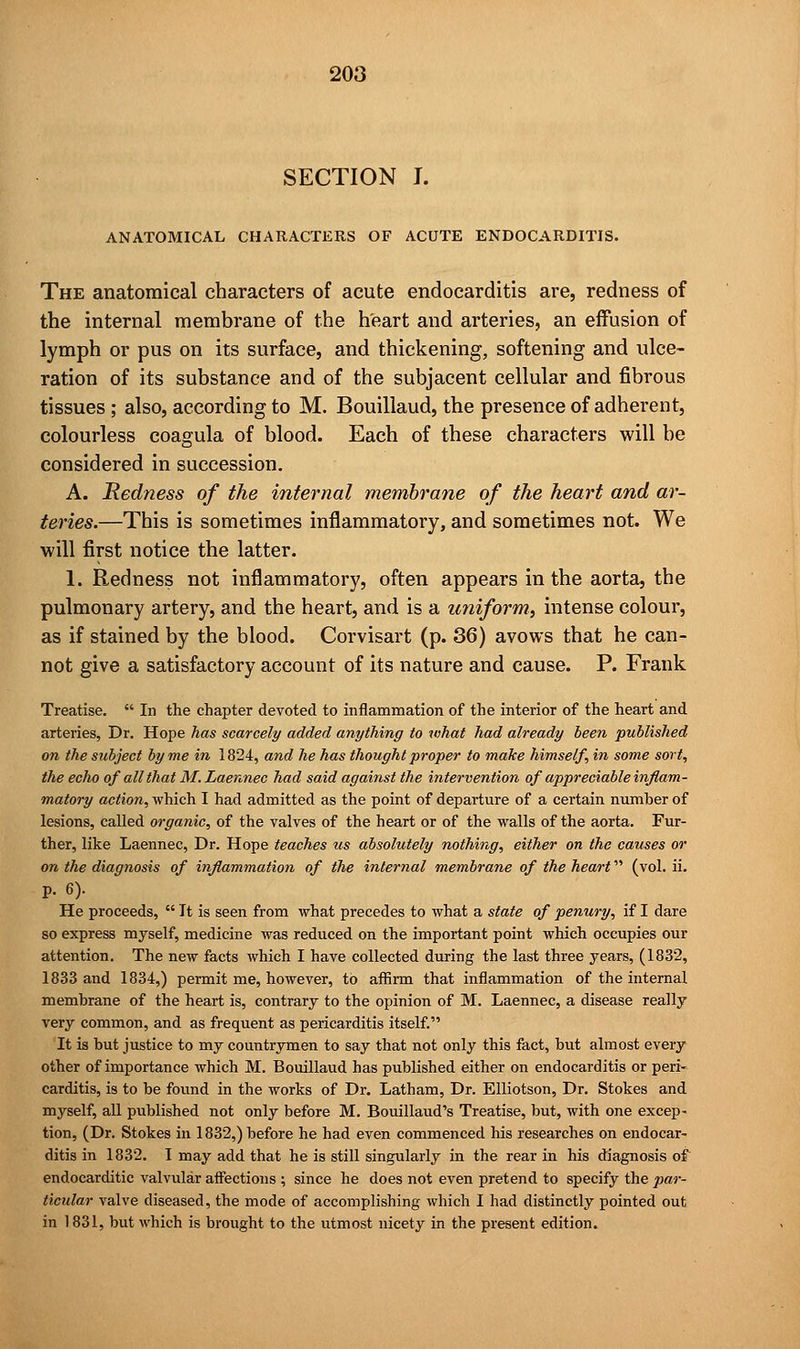 SECTION I. ANATOMICAL CHARACTERS OF ACUTE ENDOCARDITIS. The anatomical characters of acute endocarditis are, redness of the internal membrane of the heart and arteries, an effusion of lymph or pus on its surface, and thickening, softening and ulce- ration of its substance and of the subjacent cellular and fibrous tissues ; also, according to M. Bouillaud, the presence of adherent, colourless coagula of blood. Each of these characters will be considered in succession. A. Redness of the internal membrane of the heart and ar- teries.—This is sometimes inflammatory, and sometimes not. We will first notice the latter. 1. Redness not inflammatory, often appears in the aorta, the pulmonary artery, and the heart, and is a uniform, intense colour, as if stained by the blood. Corvisart (p. 36) avows that he can- not give a satisfactory account of its nature and cause. P. Frank Treatise.  In the chapter devoted to inflammation of the interior of the heart and arteries, Dr. Hope has scarcely added anything to what had already been published on the subject by me in 1824, and he has thought proper to make himself, in some sort, the echo of all that M. Laennec had said against the intervention of appreciable inflam- matory action, which I had admitted as the point of departure of a certain number of lesions, called organic, of the valves of the heart or of the walls of the aorta. Fur- ther, like Laennec, Dr. Hope teaches us absolutely nothing, either on the causes or on the diagnosis of inflammation of the internal membrane of the heart (vol. ii. p. 6). He proceeds,  It is seen from what precedes to what a state of penury, if I dare so express myself, medicine was reduced on the important point which occupies our attention. The new facts which I have collected during the last three years, (1832, 1833 and 1834,) permit me, however, to affirm that inflammation of the internal membrane of the heart is, contrary to the opinion of M. Laennec, a disease really very common, and as frequent as pericarditis itself. It is but justice to my countrymen to say that not only this fact, but almost every other of importance which M. Bouillaud has published either on endocarditis or peri- carditis, is to be found in the works of Dr. Latham, Dr. Elliotson, Dr. Stokes and myself, all published not only before M. Bouillaud's Treatise, but, with one excep- tion, (Dr. Stokes in 1832,) before he had even commenced his researches on endocar- ditis in 1832. I may add that he is still singularly in the rear in his diagnosis of endocarditic valvular affections ; since he does not even pretend to specify the par- ticular valve diseased, the mode of accomplishing which I had distinctly pointed out in 1831, but which is brought to the utmost nicety in the present edition.