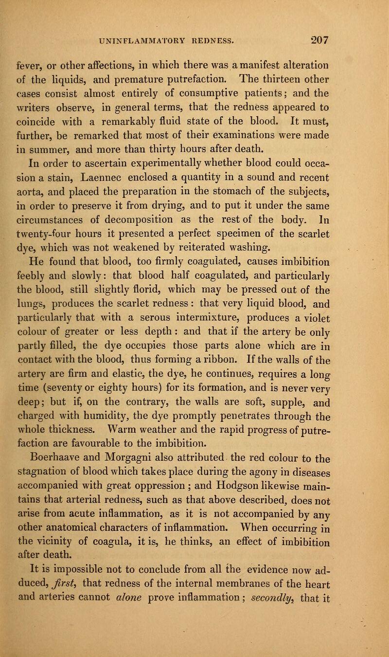 fever, or other affections, in which there was a manifest alteration of the liquids, and premature putrefaction. The thirteen other cases consist almost entirely of consumptive patients; and the writers observe, in general terms, that the redness appeared to coincide with a remarkably fluid state of the blood. It must, further, be remarked that most of their examinations were made in summer, and more than thirty hours after death. In order to ascertain experimentally whether blood could occa- sion a stain, Laennec enclosed a quantity in a sound and recent aorta, and placed the preparation in the stomach of the subjects, in order to preserve it from drying, and to put it under the same circumstances of decomposition as the rest of the body. In twenty-four hours it presented a perfect specimen of the scarlet dye, which was not weakened by reiterated washing. He found that blood, too firmly coagulated, causes imbibition feebly and slowly: that blood half coagulated, and particularly the blood, still slightly florid, which may be pressed out of the lungs, produces the scarlet redness : that very liquid blood, and particularly that with a serous intermixture, produces a violet colour of greater or less depth: and that if the artery be only partly filled, the dye occupies those parts alone which are in contact with the blood, thus forming a ribbon. If the walls of the artery are firm and elastic, the dye, he continues, requires a long time (seventy or eighty hours) for its formation, and is never very deep; but if, on the contrary, the walls are soft, supple, and charged with humidity, the dye promptly penetrates through the whole thickness. Warm weather and the rapid progress of putre- faction are favourable to the imbibition. Boerhaave and Morgagni also attributed the red colour to the stagnation of blood which takes place during the agony in diseases accompanied with great oppression ; and Hodgson likewise main- tains that arterial redness, such as that above described, does not arise from acute inflammation, as it is not accompanied by any other anatomical characters of inflammation. When occurring in the vicinity of coagula, it is, he thinks, an effect of imbibition after death. It is impossible not to conclude from all the evidence now ad- duced, Jirst, that redness of the internal membranes of the heart and arteries cannot alone prove inflammation; secondly, that it