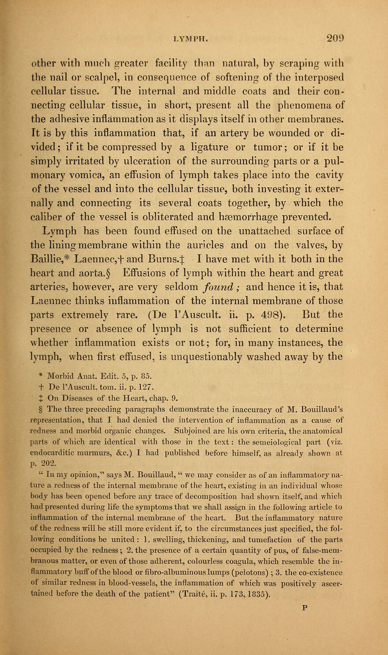 other with much greater facility than natural, hy scraping with the nail or scalpel, in consequence of softening of the interposed cellular tissue. The internal and middle coats and their con- necting cellular tissue, in short, present all the phenomena of the adhesive inflammation as it displays itself in other membranes. It is by this inflammation that, if an artery be wounded or di- vided ; if it be compressed by a ligature or tumor; or if it be simply irritated by ulceration of the surrounding parts or a pul- monary vomica, an effusion of lymph takes place into the cavity of the vessel and into the cellular tissue, both investing it exter- nally and connecting its several coats together, by which the caliber of the vessel is obliterated and haemorrhage prevented. Lymph has been found effused on the unattached surface of the lining membrane within the auricles and on the valves, by Baillie,* Laennec,fand Burns.J I have met with it both in the heart and aorta.§ Effusions of lymph within the heart and great arteries, however, are very seldom found ; and hence it is, that Laennec thinks inflammation of the internal membrane of those parts extremely rare. (I)e l'Auscult. ii. p. 498). But the presence or absence of lymph is not sufficient to determine whether inflammation exists or not; for, in many instances, the lymph, when first effused, is unquestionably washed away by the * Morbid Anat. Edit. 5, p. 85. f De TAuscult. torn. ii. p. 127. J On Diseases of the Heart, chap. 9. § The three preceding paragraphs demonstrate the inaccuracy of M. Bouillaud's representation, that I had denied the intervention of inflammation as a cause of redness and morbid organic changes. Subjoined are his own criteria, the anatomical parts of which are identical with those in the text: the semeiological part (viz. endocarditic murmurs, &c.) I had published before himself, as already shown at p. 202.  In my opinion, says M. Bouillaud, we may consider as of an inflammatory na- ture a redness of the internal membrane of the heart, existing in an individual whose body has been opened before any trace of decomposition had shown itself, and which had presented during life the symptoms that we shall assign in the following article to inflammation of the internal membrane of the heart. But the inflammatory nature of the redness will be still more evident if, to the circumstances just specified, the fol- lowing conditions be united : 1. swelling, thickening, and tumefaction of the parts occupied by the redness ; 2. the presence of a certain quantity of pus, of false-mem- branous matter, or even of those adherent, colourless coagula, which resemble the in- flammatory buff of the blood or fibro-albuminous lumps (pelotons); 3. the co-existence of similar redness in blood-vessels, the inflammation of which was positively ascer- tained before the death of the patient (Traite, ii. p. 173,1835). P